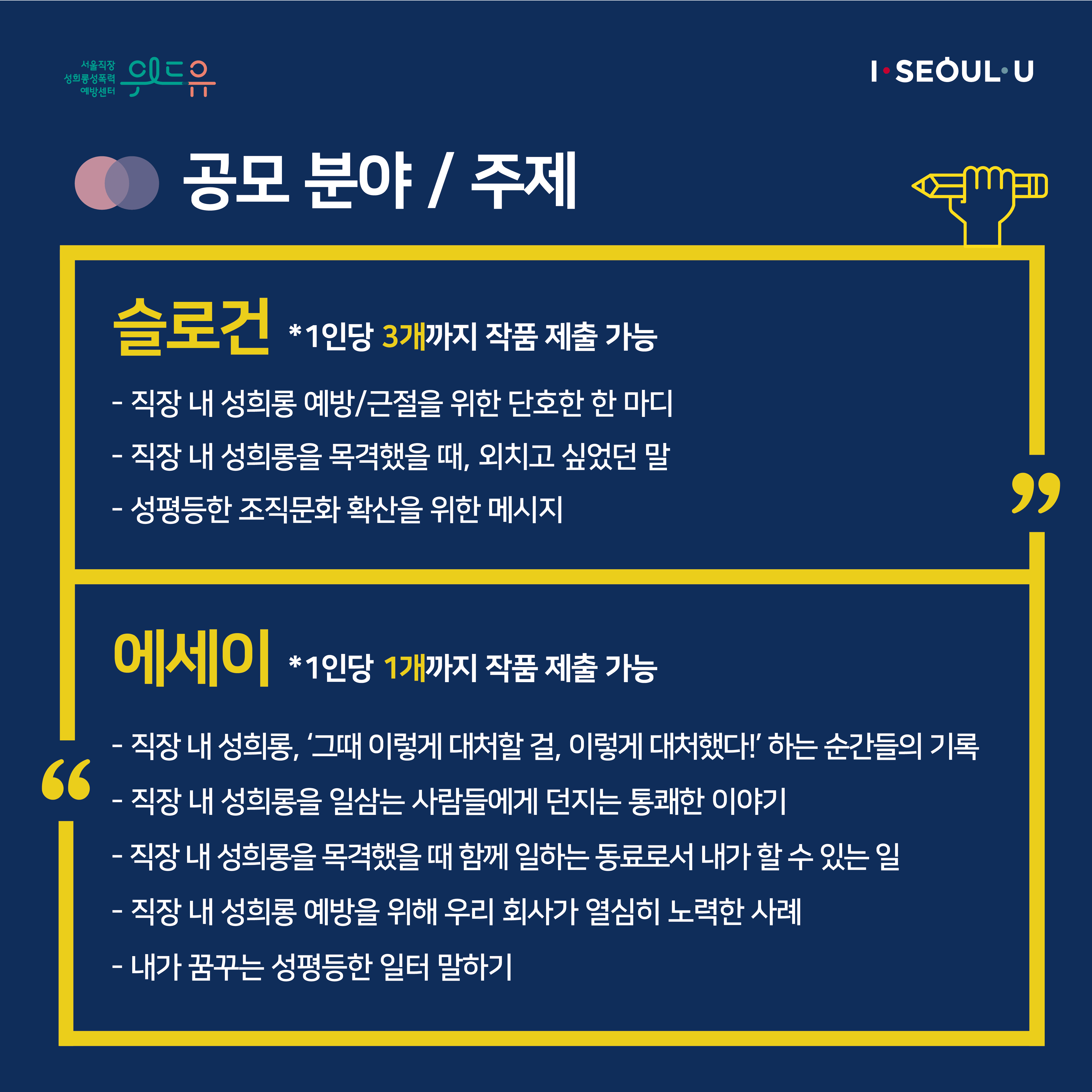 카드뉴스 2장 시작 (공모 분야 / 주제 | 슬로건 *1인당 3개까지 작품 제출 가능 -직장 내 성희롱 예방/근절을 위한 단호한 한 마디 -직장 내 성희롱을 목격했을 때, 외치고 싶었던 말 -성평등한 조직문화 확산을 위한 메시지 | 에세이 *1인당 1개까지 작품 제출 가능 -직장 내 성희롱, ‘그때 이렇게 대처할 걸, 이렇게 대처했다!‘ 하는 순간들의 기록 -직장 내 성희롱을 일삼는 사람들에게 던지는 통쾌한 이야기 -직장 내 성희롱을 목격했을 때 함께 일하는 동료로서 내가 할 수 있는 일 -직장 내 성희롱 예방을 위해 우리 회사가 열심히 노력한 사례 -내가 꿈꾸는 성평등한 일터 말하기) 카드뉴스 2장 끝