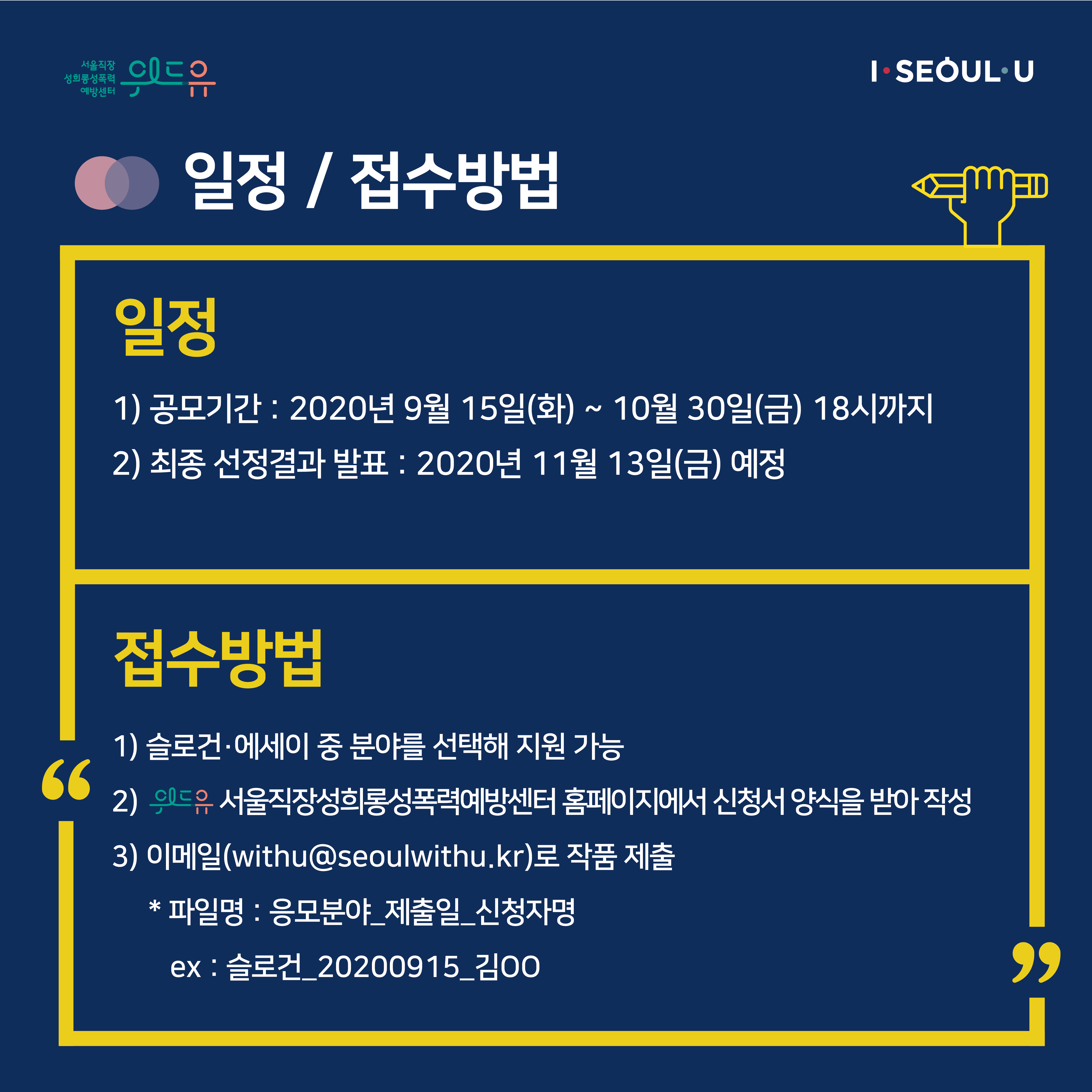 카드뉴스 3장 시작 (일정 / 접수방법 | 일정 1) 공모기간 : 2020년 9월 15일(화) ~ 10월 30일(금) 18시까지 2) 최종 선정결과 발표 : 2020년 11월 13일(금) 예정 | 접수방법 1) 슬로건·에세이 중 분야를 선택해 지원 가능 2) 위드유 서울직장성희롱성폭력예방센터 홈페이지에서 신청서 양식을 받아 작성 3) 이메일(withu@seoulwithu.kr)로 작품 제출 * 파일명 : 응모분야_제출일_신청자명 ex : 슬로건_20200915_김OO) 카드뉴스 3장 끝