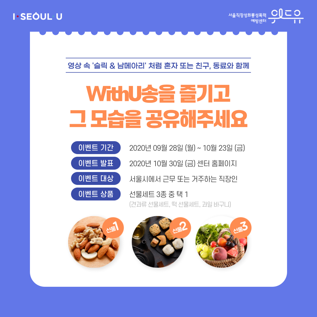 카드뉴스 2장 시작 (영상 속 슬릭과 남메아리처럼 혼자 또는 친구, 동료와 함께 WithU송을 즐기고 그 모습을 공유해주세요 | 이벤트 기간 : 2020년 9월 28일 (월) ~ 10월 23일 (금) | 이벤트 발표 : 2020년 10월 30일 (금) 센터 홈페이지 | 이벤트 대상 : 서울시에서 근무 또는 거주하는 직장인 | 이벤트 상품 : 선물세트 3종 중 택 1 (견과류 선물세트, 떡 선물세트, 과일 바구니)) I SEOUL U, 위드유 서울직장성희롱성폭력예방센터. 카드뉴스 2장 끝