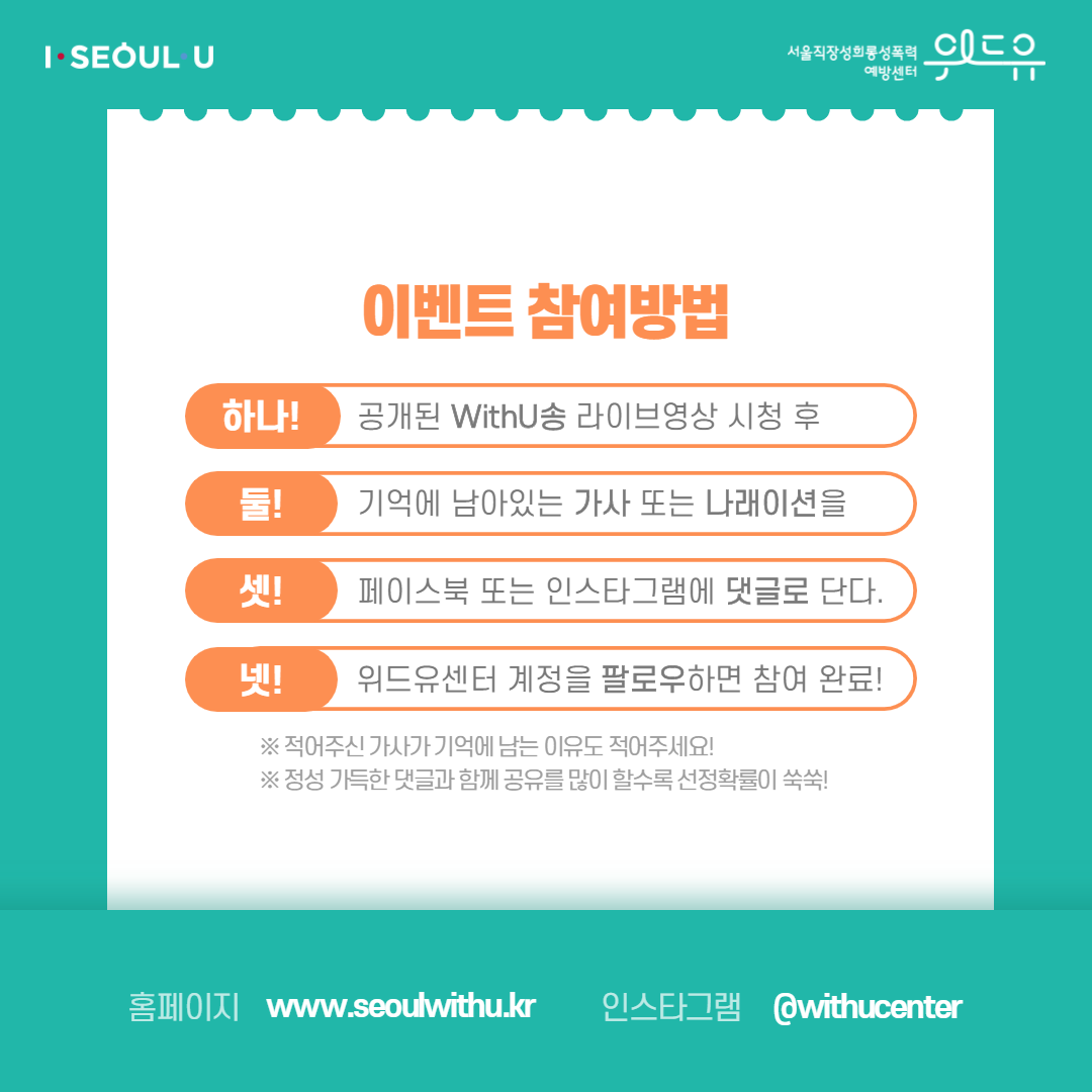 카드뉴스 3장 시작 (이벤트 참여방법 | 하나! 공개된 WithU송 라이브영상 시청 후 | 둘! 기억에 남아있는 가사 또는 나래이션을 | 셋! 페이스북 또는 인스타그램에 댓글로 단다. | 넷! 위드유센터 계정을 팔로우하면 참여 완료! *적어주신 가사가 기억에 남는 이유도 적어주세요! *정성 가득한 댓글과 함께 공유를 많이 할수록 선정확률이 쑥쑥! | 홈페이지 : withu.getp.or.kr 인스타그램 : @withucenter) I SEOUL U, 위드유 서울직장성희롱성폭력예방센터. 카드뉴스 3장 끝