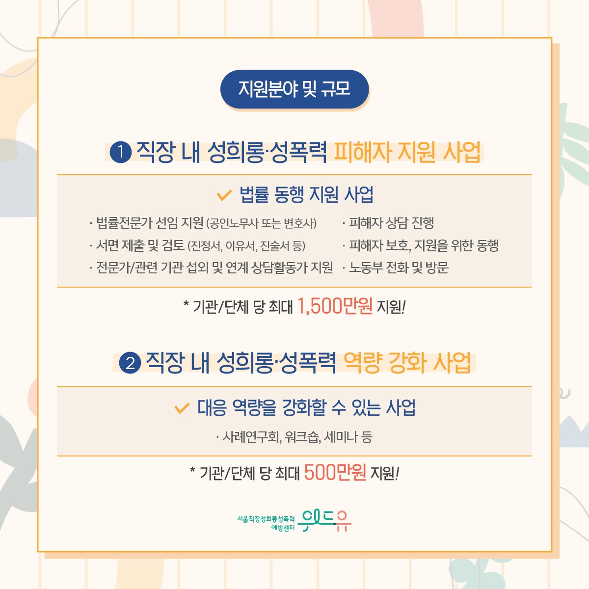 카드뉴스 4장 시작 (지원분야 및 규모 : 1. 직장 내 성희롱·성폭력 피해자 지원 사업–법률 동행 지원 사업 ·법률전문가 선임 지원 (공인노무사 또는 변호사) ·피해자 상담 진행 ·서면 제출 및 검토 (진정서, 이유서, 진술서 등) ·피해자 보호, 지원을 위한 동행 ·전문가/관련 기관 섭외 및 연계 상담활동가 지원 ·노동부 전화 및 방문 *기관/단체 당 최대 1,500만원 지원! 2. 직장 내 성희롱·성폭력 역량 강화 사업–대응 역량을 강화할 수 있는 사업 ·사례연구회, 워크숍, 세미나 등 *기관/단체 당 최대 500만원 지원!) 위드유 서울직장성희롱성폭력예방센터. 카드뉴스 4장 끝