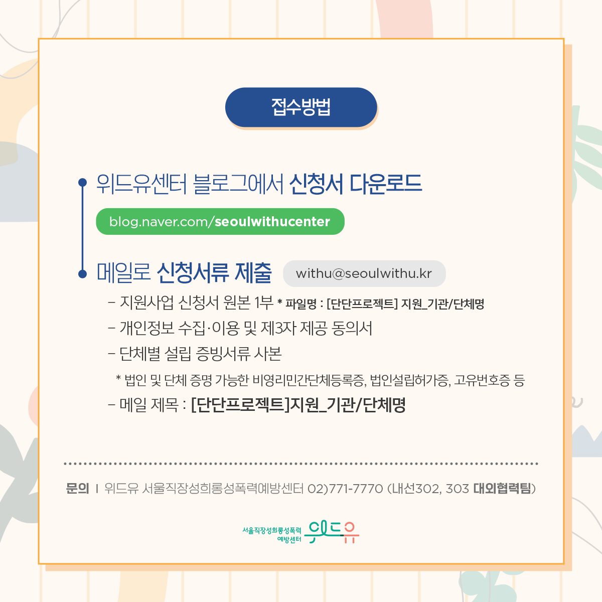 카드뉴스 5장 시작 (접수방법: 위드유센터 블로그에서 신청서 다운로드(blog.naver.com/seoulwithucenter)→메일로 신청서류 제출(withu@seoulwithu.kr) -지원사업 신청서 원본 1부 *파일명: [단단프로젝트] 지원_기관/단체명 -개인정보 수집·이용 및 제3자 제공 동의서 -단체별 설립 증빙서류 사본 *법인 및 단체 증명 가능한 비영리민간단체등록증, 법인설립허가증, 고유번호증 등 -메일 제목 : [단단프로젝트]지원_기관/단체명 | 문의 : 위드유 서울직장성희롱성폭력예방센터 02)771-7770 (내선302, 303 대외협력팀)) 위드유 서울직장성희롱성폭력예방센터. 카드뉴스 5장 끝