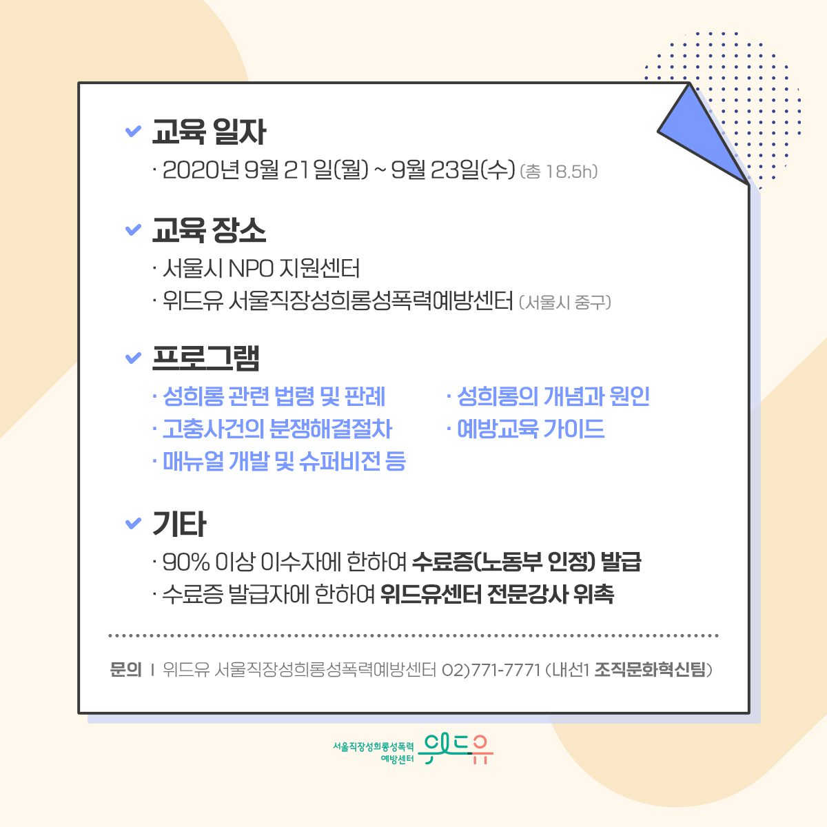 카드뉴스 5장 시작 (교육 일자 : ·2020년 9월 21일(월) ~ 9월 23일(수)(총 18.5시간) | 교육 장소 : 서울시 NPO 지원센터, 위드유 서울직장성희롱성폭력예방센터 (서울시 중구) | 프로그램 : 성희롱 관련 법령 및 판례, 성희롱의 개념과 원인, 고충사건의 분쟁해결절차, 예방교육 가이드, 매뉴얼 개발 및 슈퍼비전 등 | 기타 : 90% 이상 이수자에 한하여 수료증(노동부 인정) 발급, 수료증 발급자에 한하여 위드유센터 전문강사 위촉| 문의 : 위드유 서울직장성희롱성폭력예방센터 02) 771-7771 (내선번호 1번 조직문화혁신팀)) 위드유 서울직장성희롱성폭력예방센터. 카드뉴스 5장 끝