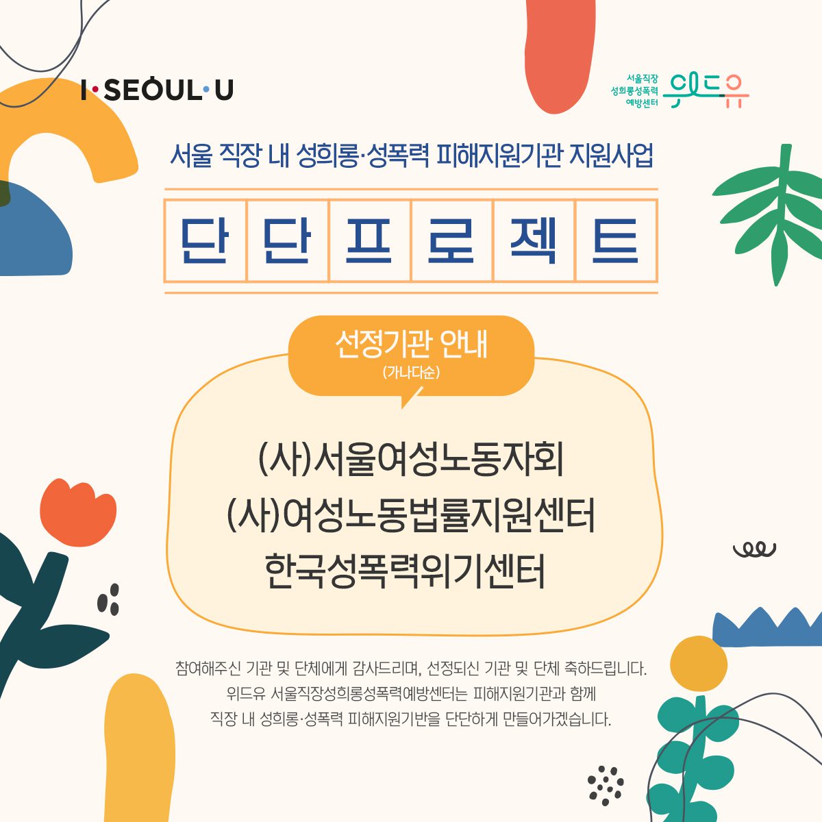 I SEOUL U, 위드유 서울직장성희롱성폭력예방센터. 직장 내 성희롱·성폭력 피해지원기관 지원사업. 단단 프로젝트. 선정기관 안내 (가나다순). (사)서울여성노동자회, (사)여성노동법률지원센터, 한국성폭력위기센터. 참여해주신 기관 및 단체에게 감사드리며, 선정되신 기관 및 단체 축하드립니다. 위드유 서울직장성희롱성폭력예방센터는 피해지원기관과 함께 직장 내 성희롱·성폭력 피해지원기반을 단단하게 만들어가겠습니다.