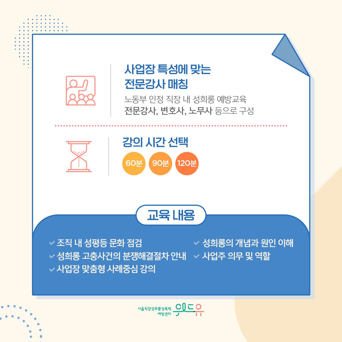 카드뉴스 4장 시작 (사업장 특성에 맞는 전문강사 매칭 : 노동부 인정 직장 내 성희롱 예방교육 전문강사, 변호사, 노무사 등으로 구성 | 강의 시간 선택 : 60분, 90분, 120분 | 교육 내용 : ·조직 내 성평등 문화 점검 ·성희롱의 개념과 원인 이해 ·성희롱 고충사건의 분쟁해결절차 안내 ·사업주 의무 및 역할 ·사업장 맞춤형 사례중심 강의) 위드유 서울직장성희롱성폭력예방센터. 카드뉴스 4장 끝