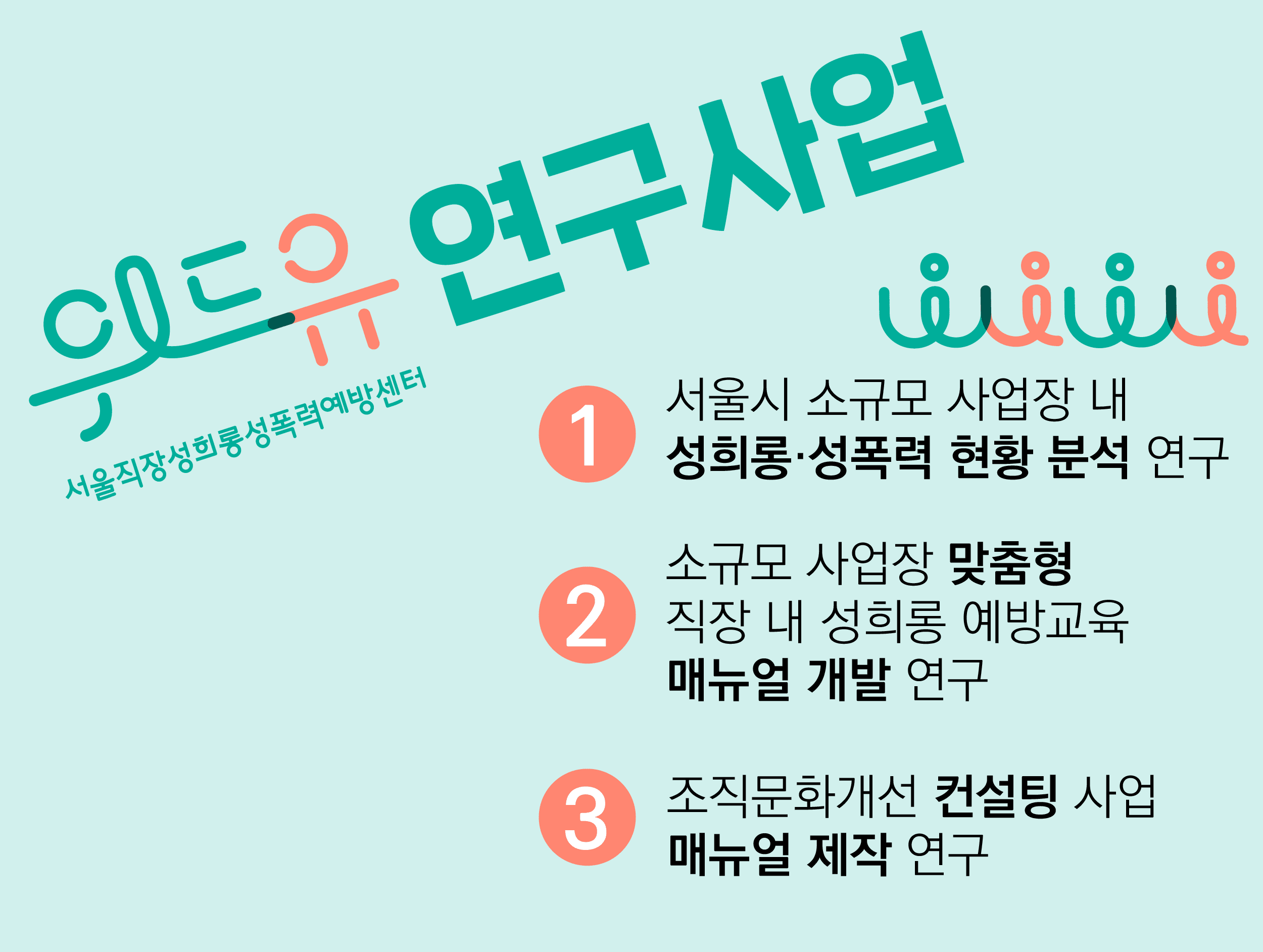 위드유 서울직장성희롱성폭력예방센터 연구사업 1.서울시 소규모 사업장 내 성희롱·성폭력 현황 분석 연구 2.소규모 사업장 맞춤형 직장 내 성희롱 예방교육 매뉴얼 개발 연구 3.조직문화개선 컨설팅 사업 매뉴얼 제작 연구