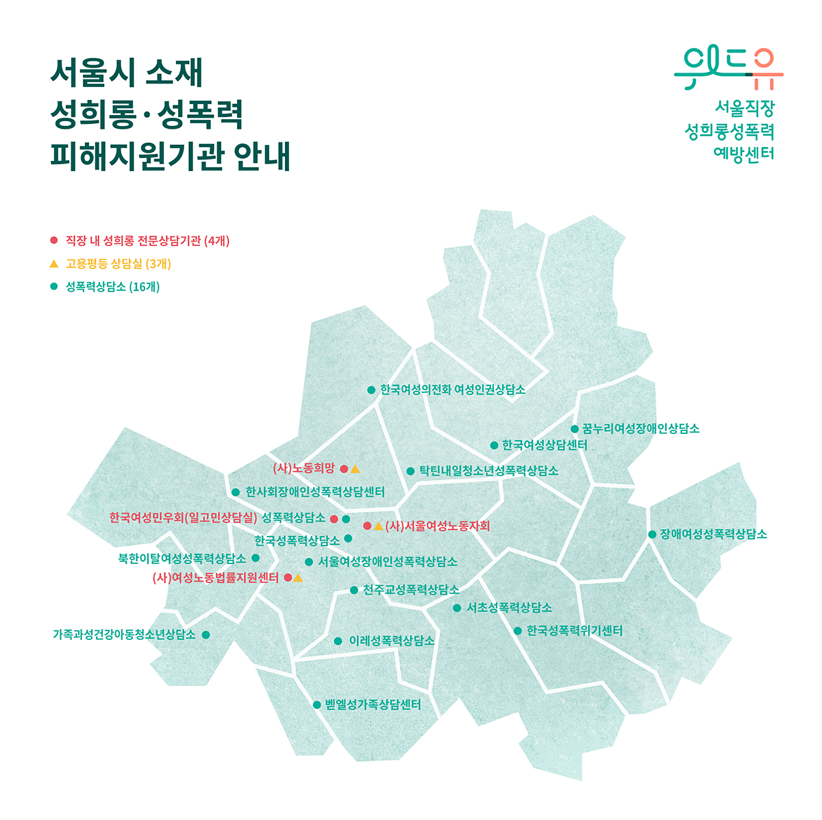 위드유 서울직장성희롱성폭력예방센터 로고. 서울시 소재 성희롱 성폭력 피해지원기관 안내 지도. 직장 내 성희롱 전문상담기관 4개 ((사)노동희망, (사)서울여성노동자회, 한국여성민우회(일고민상담실), (사)여성노동법률지원센터), 고용평등 상담실 3개 ((사)노동희망, (사)서울여성노동자회, (사)여성노동법률지원센터), 성폭력상담소 16개 (한국여성의 전화 여성인권상담소, 꿈누리여성장애인상담소, 한국여성상담센터, 탁틴내일청소년성폭력상담소, 한사회장애인성폭력상담센터, 성폭력상담소, 한국성폭력상담소, 북한이탈여성성폭력상담소, 서울여성장애인성폭력상담소, 천주교성폭력상담소, 서초성폭력상담소, 한국성폭력위기센터, 이레성폭력상담소, 가족과성건강아동청소년상담소, 벧엘성가족상담센터, 장애여성성폭력상담소) 지도 표기. 끝.