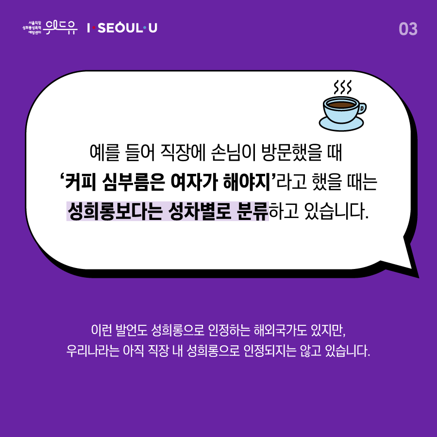 카드뉴스 3장 시작 (예를 들어 직장에 손님이 방문했을 때 ‘커피 심부름은 여자가 해야지‘라고 했을 때는 성희롱보다는 성차별로 분류하고 있습니다. 이런 발언도 성희롱으로 인정하는 해외국가도 있지만, 우리나라는 아직 직장 내 성희롱으로 인정되지는 않고 있습니다.) 위드유 서울직장성희롱성폭력예방센터, I SEOUL U. 카드뉴스 3장 끝