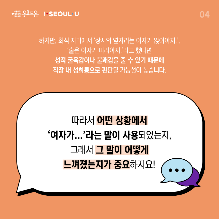 카드뉴스 4장 시작 (하지만, 회식 자리에서 ‘상사의 옆자리는 여자가 앉아야지.‘, ‘술은 여자가 따라야지.‘ 라고 했다면 성적 굴욕감이나 불쾌감을 줄 수 있기 때문에 직장 내 성희롱으로 판단될 가능성이 높습니다. 따라서 어떤 상황에서 ‘여자가...‘라는 말이 사용되었는지, 그래서 그 말이 어떻게 느껴졌는지가 중요하지요!) 위드유 서울직장성희롱성폭력예방센터, I SEOUL U. 카드뉴스 4장 끝