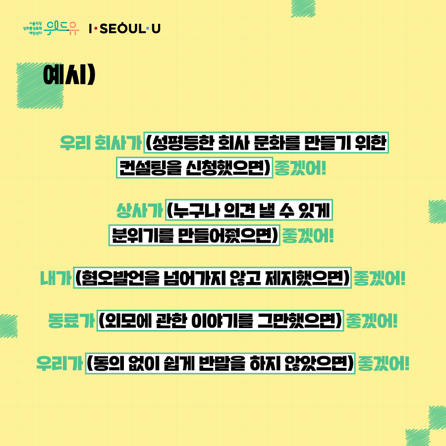 카드뉴스 2장 시작 (예시) 우리 회사가 (성평등한 회사 문화를 만들기 위한 컨설팅을 신청했으면 좋겠어! 상사가 (누구나 의견 낼 수 있게 분위기를 만들어줬으면) 좋겠어! 내가 (혐오발언을 넘어가지 않고 제지했으면) 좋겠어! 동료가 (외모에 관한 이야기를 그만했으면) 좋겠어! 우리가 (동의 없이 쉽게 반말을 하지 않았으면) 좋겠어!) 위드유 서울직장성희롱성폭력예방센터, I SEOUL U. 카드뉴스 2장 끝