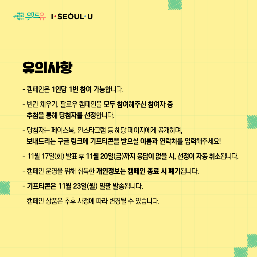 카드뉴스 6장 시작 (유의사항 : -캠페인은 1인당 1번 참여 가능합니다. -빈칸 채우기, 팔로우 캠페인을 모두 참여해주신 참여자 중 추첨을 통해 당첨자를 선정합니다. - 당첨자는 페이스북, 인스타그램 등 해당 페이지에게 공개하며, 보내드리는 구글 링크에 기프티콘을 받으실 이름과 연락처를 입력해주세요! - 11월 17일(화) 발표 후 11월 20일(금)까지 응답이 없을 시, 선정이 자동 취소됩니다. -캠페인 운영을 위해 취득한 개인정보는 캠페인 종료 시 폐기됩니다. - 기프티콘은 11월 23일(월) 일괄 발송됩니다. -캠페인 상품은 추후 사정에 따라 변경될 수 있습니다.) 위드유 서울직장성희롱성폭력예방센터, I SEOUL U. 카드뉴스 6장 끝
