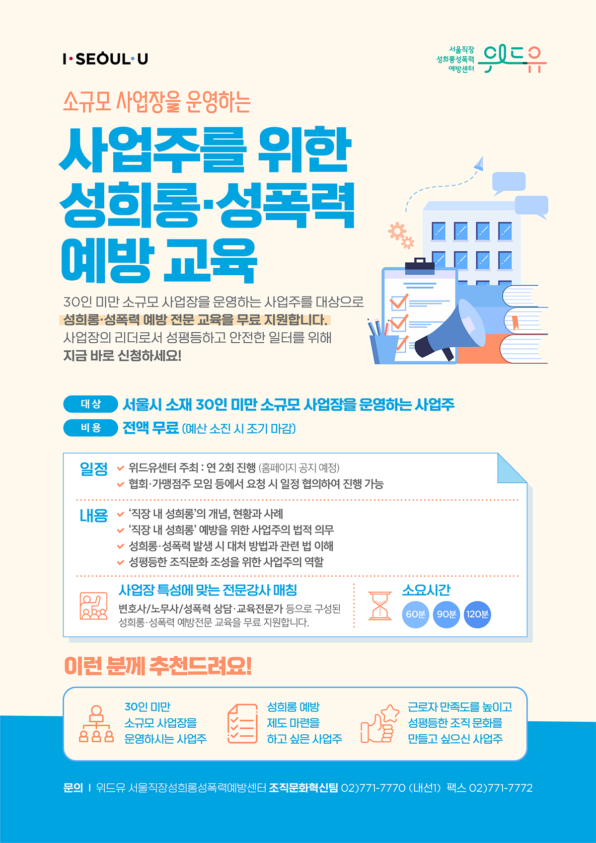I SEOUL U, 위드유 서울직장성희롱성폭력예방센터. 사업 안내 포스터 시작. 소규모 사업장을 운영하는 사업주를 위한 성희롱·성폭력 예방 교육 : 30인 미만 소규모 사업장을 운영하는 사업주를 대상으로 성희롱·성폭력 예방 전문 교육을 무료 지원합니다. 사업장의 리더로서 성평등하고 안전한 일터를 위해 지금 바로 신청하세요! | 대상 : 서울시 소재 30인 미만 소규모 사업장을 운영하는 사업주 | 비용 : 전액 무료 (예산 소진 시 조기 마감) | 일정 : ·위드유센터 주최-연 2회 진행 (홈페이지 공지 예정) 협회·가맹점주 모임 등에서 요청 시 일정 협의하여 진행 가능 | 내용: 직장 내 성희롱의 개념, 현황과 사례, 직장 내 성희롱 예방을 위한 사업주의 법적 의무, 성희롱·성폭력 발생 시 대처 방법과 관련 법 이해, 성평등한 조직문화 조성을 위한 사업주의 역할 | 사업장 특성에 맞는 전문강사 매칭 : 변호사, 노무사, 성폭력 상담·교육전문가 등으로 구성된 성희롱·성폭력 예방전문 교육을 무료 지원합니다. | 소요시간 : 60분, 90분, 120분 | 이런 분께 추천드려요 : 30인 미만 소규모 사업장을 운영하시는 사업주 ·성희롱 예방 제도 마련을 하고 싶은 사업주·근로자 만족도를 높이고 성평등한 조직 문화를 만들고 싶으신 사업주 | 문의 : 위드유 서울직장성희롱성폭력예방센터 조직문화혁신팀 02-771-7770(내선1) 팩스 02-771-7772) 끝