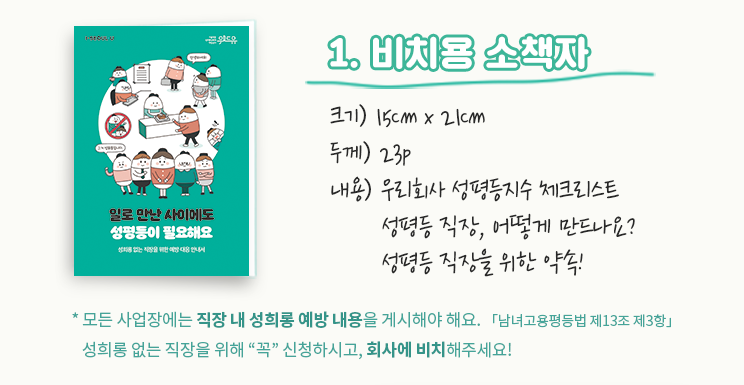 1.비치용 소책자. 크기:15cm x 21cm. 두께:23p. 내용:우리회사 성평등지수 체크리스트, 성평등 직장, 어떻게 만드나요? 성평등 직장을 위한 약속! *모든 사업장에는 직장 내 성희롱 예방 내용을 게시해야 해요.「남녀고용평등법 제13조 제3항」성희롱 없는 직장을 위해 '꼭' 신청하시고, 회사에 비치해주세요!