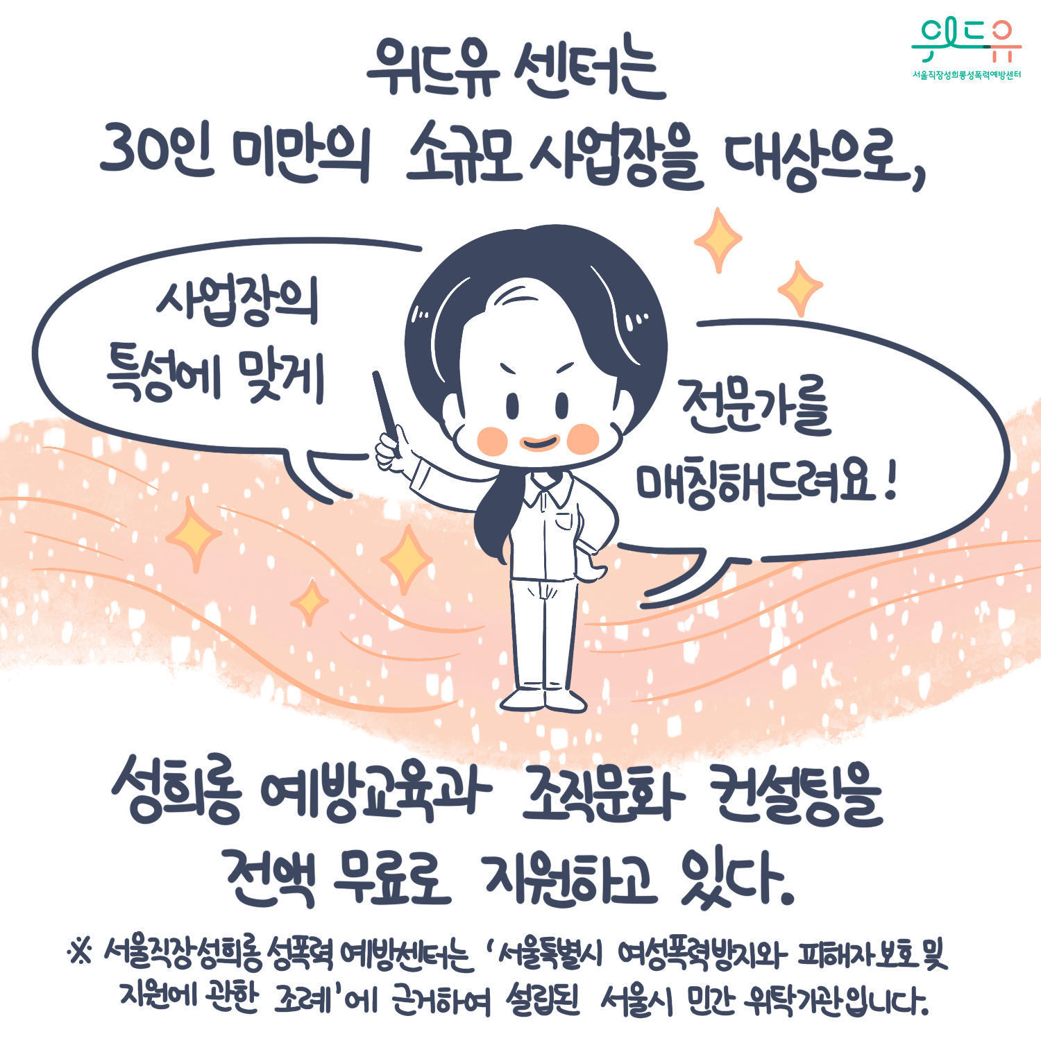 카드뉴스 9장 시작 (위드유 센터는 30인 미만의 소규모 사업장을 대상으로, 성희롱 예방교육과 조직문화 컨설팅을 전액 무료로 지원하고 있다. “사업장의 특성에 맞게 전문가를 매칭해드려요!“ *서울직장성희롱성폭력예방센터는 ‘서울특별시 여성폭력방지와 피해자 보호 및 지원에 관한 조례‘에 근거하여 설립된 서울시 민간위탁기관입니다.) 위드유 서울직장성희롱성폭력예방센터. 카드뉴스 9장 끝