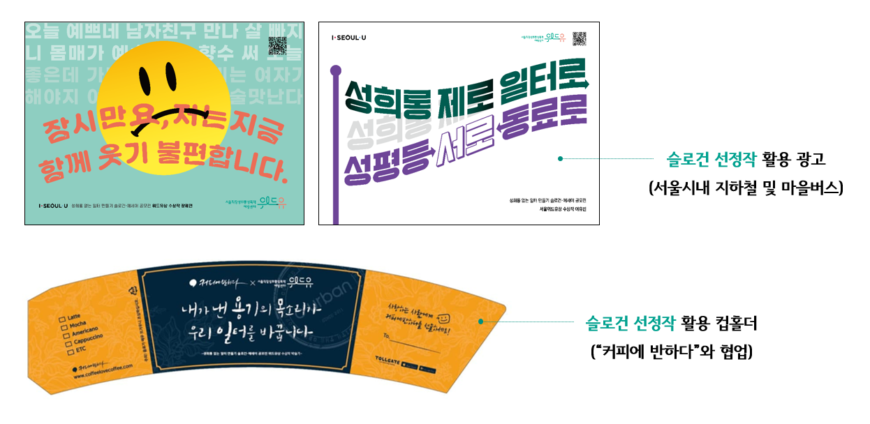 오늘 예쁘네 남자친구 만나 살 빠지니 몸매가 예쁘네 이 향수 써 오늘 좋은데 가정일은 여자가 해야지 여자가 따라야 술맛난다. 잠시만요, 저는 지금 함께 웃기 불편합니다. I SEOUL U. 성희롱 없는 일터 만들기 슬로건·에세이 공모전 위드유상 수상작 - 장혜연. 위드유 서울직장성희롱성폭력예방센터. I SEOUL U, 위드유 서울직장성희롱성폭력예방센터. 성희롱 제로 일터로 성평등 서로 동료로. 성희롱 없는 일터 만들기 슬로건·에세이 공모전 서울위드유상 수상작 - 이유진.-슬로건 선정작 활용 광고 (서울시내 지하철 및 마을버스), 커피에반하다x위드유 서울직장성희롱성폭력예방센터. 내가 낸 용기의 목소리가 우리 일터를 바꿉니다.-슬로건 선정작 활용 컵홀더(커피에 반하다와 협업)