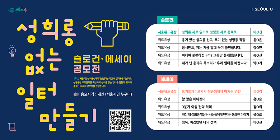 위드유 서울직장성희롱성폭력예방센터, I SEOUL U. 성희롱 없는 일터 만들기. 슬로건·에세이 공모전. 위드유 서울직장성희롱성폭력예방센터는 직장 내 성희롱을 예방하고, 성평등한 조직문화를 확산하여 성희롱 없는 일터를 만들기 위하여 슬로건·에세이 공모전을 진행합니다. 응모자격 : 개인(서울시민 누구나) 슬로건 수상작: 서울위드유상-성희롱 제로 일터로 성평등 서로 동료로-이O진, 위드유상-용기 있는 성희롱 신고, 포기 없는 성평등 직장-윤O은, 위드유상-잠시만요, 저는 지금 함께 웃기 불편합니다.-장O연, 위드유상-이제야 불편하십니까? 그동안 불쾌했습니다.-송O선, 위드유상-내가 낸 용기의 목소리가 우리 일터를 바꿉니다.-박O기. 에세이 수상작: 서울위드유상-모기효과:모기가 취준생에게 미치는 영향-김O경, 위드유상-할 말은 해야겠어-홍O승, 위드유상-3분기 여성 전략 회의-김O희, 위드유상-직장 내 성희롱 일삼는 사람들에게 던지는 통쾌한 이야기-율O로, 위드유상-침묵, 비겁했던 나의 선택-이O진.