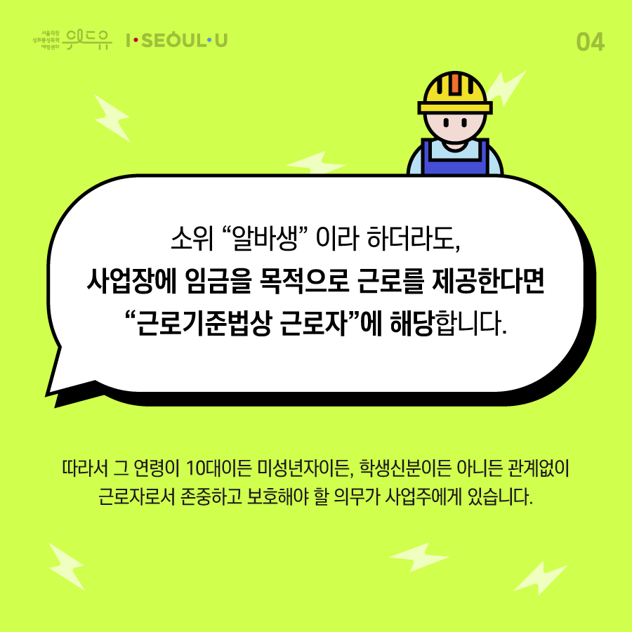 카드뉴스 4장 시작 (소위 “알바생“이라 하더라도, 사업장에 임금을 목적으로 근로를 제공한다면 “근로기준법상 근로자“에 해당합니다. 따라서 그 연령이 10대이든 미성년자이든, 학생 신분이든 아니든 관계없이 근로자로서 존중하고 보호해야 할 의무가 사업주에게 있습니다.) 위드유 서울직장성희롱성폭력예방센터, I SEOUL U. 카드뉴스 4장 끝