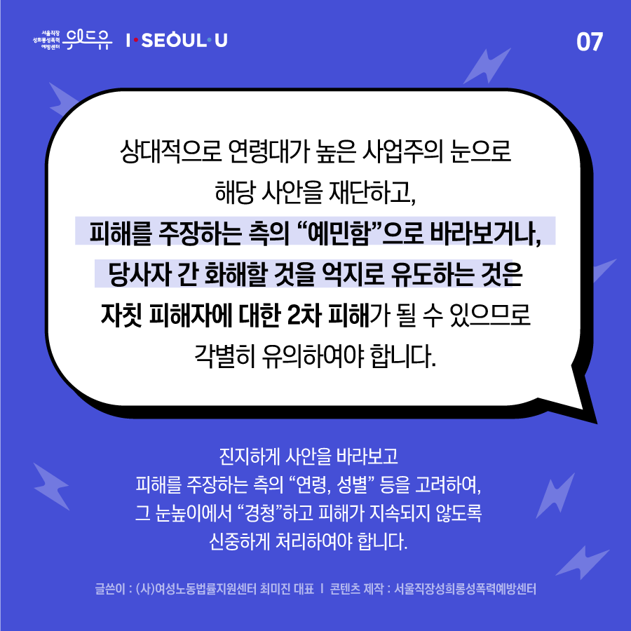 카드뉴스 7장 시작 (상대적으로 연령대가 높은 사업주의 눈으로 해당 사안을 재단하고, 피해를 주장하는 측의 “예민함“으로 바라보거나, 당사자 간 화해할 것을 억지로 유도하는 것은 자칫 피해자에 대한 2차 피해가 될 수 있으므로 각별히 유의하여야 하며, 진지하게 사안을 바라보고 피해를 주장하는 측의 “연령, 성별“ 등을 고려하여, 그 눈높이에서 “경청“하고 피해가 지속되지 않도록 신중하게 처리하여야 합니다. 글쓴이 : (사)여성노동법률지원센터 최미진 대표 | 콘텐츠 제작 : 서울직장성희롱성폭력예방센터) 위드유 서울직장성희롱성폭력예방센터, I SEOUL U. 카드뉴스 7장 끝