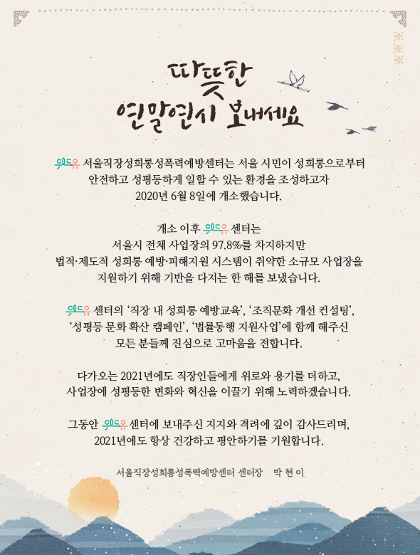 따뜻한 연말연시 보내세요. 위드유 서울직장성희롱성폭력예방센터는 서울 시민이 성희롱으로부터 안전하고 성평등하게 일할 수 있는 환경을 조성하고자 2020년 6월 8일에 개소했습니다. 개소 이후 위드유 센터는 서울시 전체 사업장의 97.8%를 차지하지만 법적·제도적 성희롱 예방·피해지원 시스템이 취약한 소규모 사업장을 지원하기 위해 기반을 다지는 한 해를 보냈습니다. 위드유센터의 직장 내 성희롱 예방교육, 조직문화 개선 컨설팅, 성평등 문화 확산 캠페인, 법률동행 지원사업에 함께 해주신 모든 분들께 진심으로 고마움을 전합니다. 다가오는 2021년에도 직장인들에게 위로와 용기를 더하고, 사업장에 성평등한 변화와 혁신을 이끌기 위해 노력하겠습니다. 그동안 위드유센터에 보내주신 지지와 격려에 깊이 감사드리며, 2021년에도 항상 건강하고 평안하기를 기원합니다. 서울직장성희롱성폭력예방센터 센터장 박현이