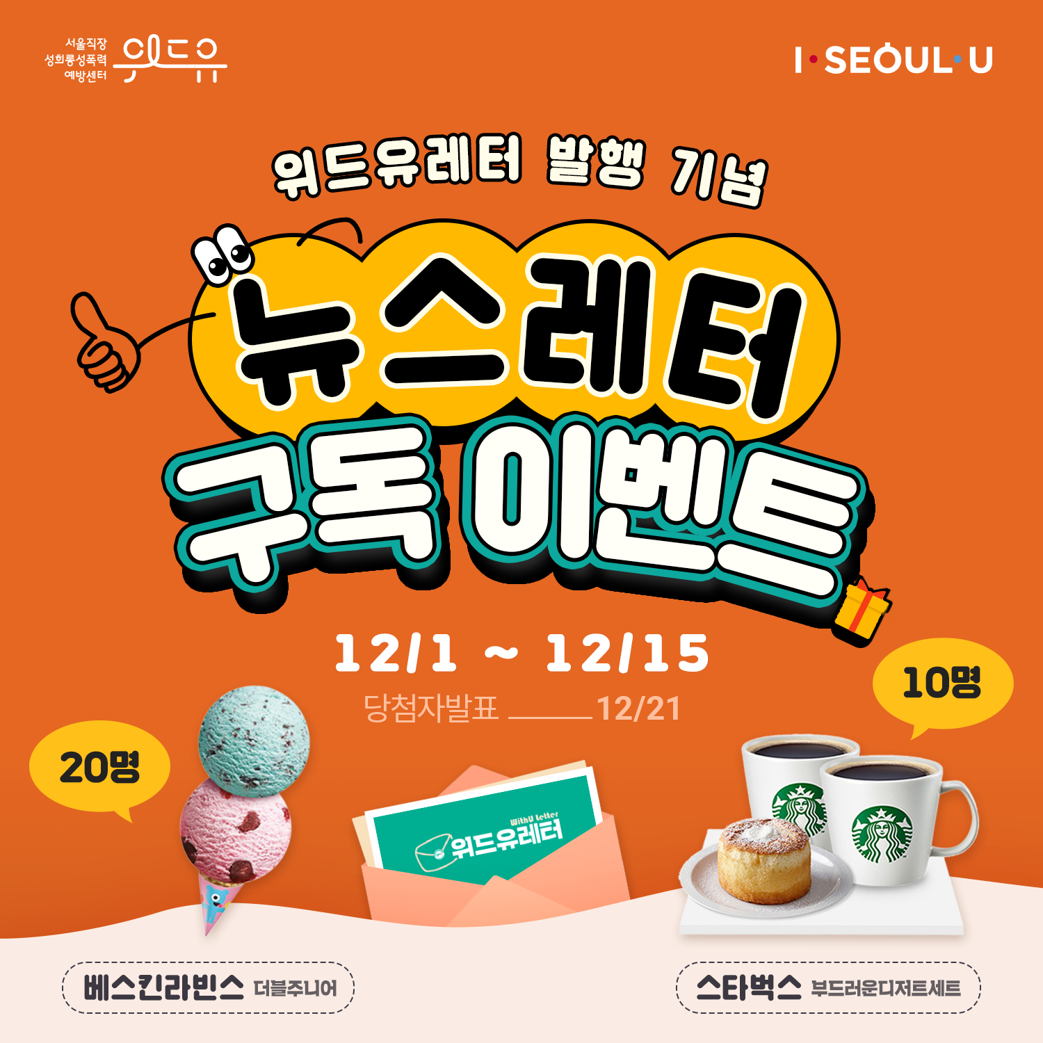 위드유 서울직장성희롱성폭력예방센터, I SEOUL U. 위드유레터 발행 기념 뉴스레터 구독 이벤트는 12월 1일부터 12월 15일까지 진행되며, 당첨자 발표는 12월 21일입니다. 참여시 추첨을 통해 베스킨라빈스 더블주니어를 20명에게, 스타벅스 부드러운디저트세트를 10명에게 선물합니다.