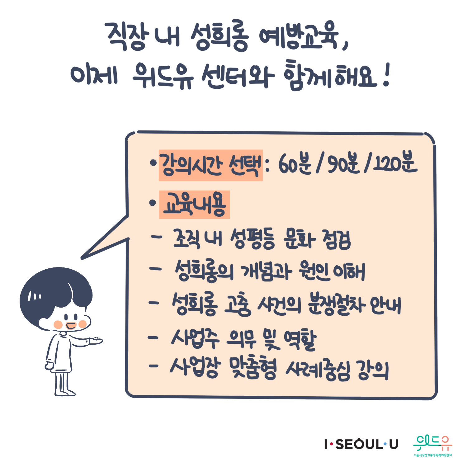 카드뉴스 9장 시작 (직장 내 성희롱 예방교육, 이제 위드유 센터와 함께해요! “·강의시간 선택 : 60분/90분/120분 ·교육내용 -조직 내 성평등 문화 점검 -성희롱의 개념과 원인 이해 -성희롱 고충 사건의 분쟁절차 안내 -사업주 의무 및 역할 -사업장 맞춤형 사례중심 강의“) I SEOUL U, 위드유 서울직장성희롱성폭력예방센터. 카드뉴스 9장 끝