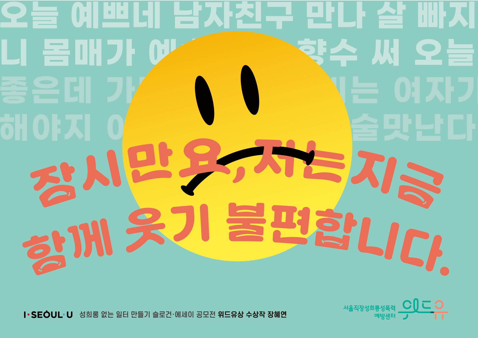 오늘 예쁘네 남자친구 만나 살 빠지니 몸매가 예쁘네 이 향수 써 오늘 좋은데 가정일은 여자가 해야지 여자가 따라야 술맛난다. 잠시만요, 저는 지금 함께 웃기 불편합니다. I SEOUL U. 성희롱 없는 일터 만들기 슬로건·에세이 공모전 위드유상 수상작 - 장혜연. 위드유 서울직장성희롱성폭력예방센터.