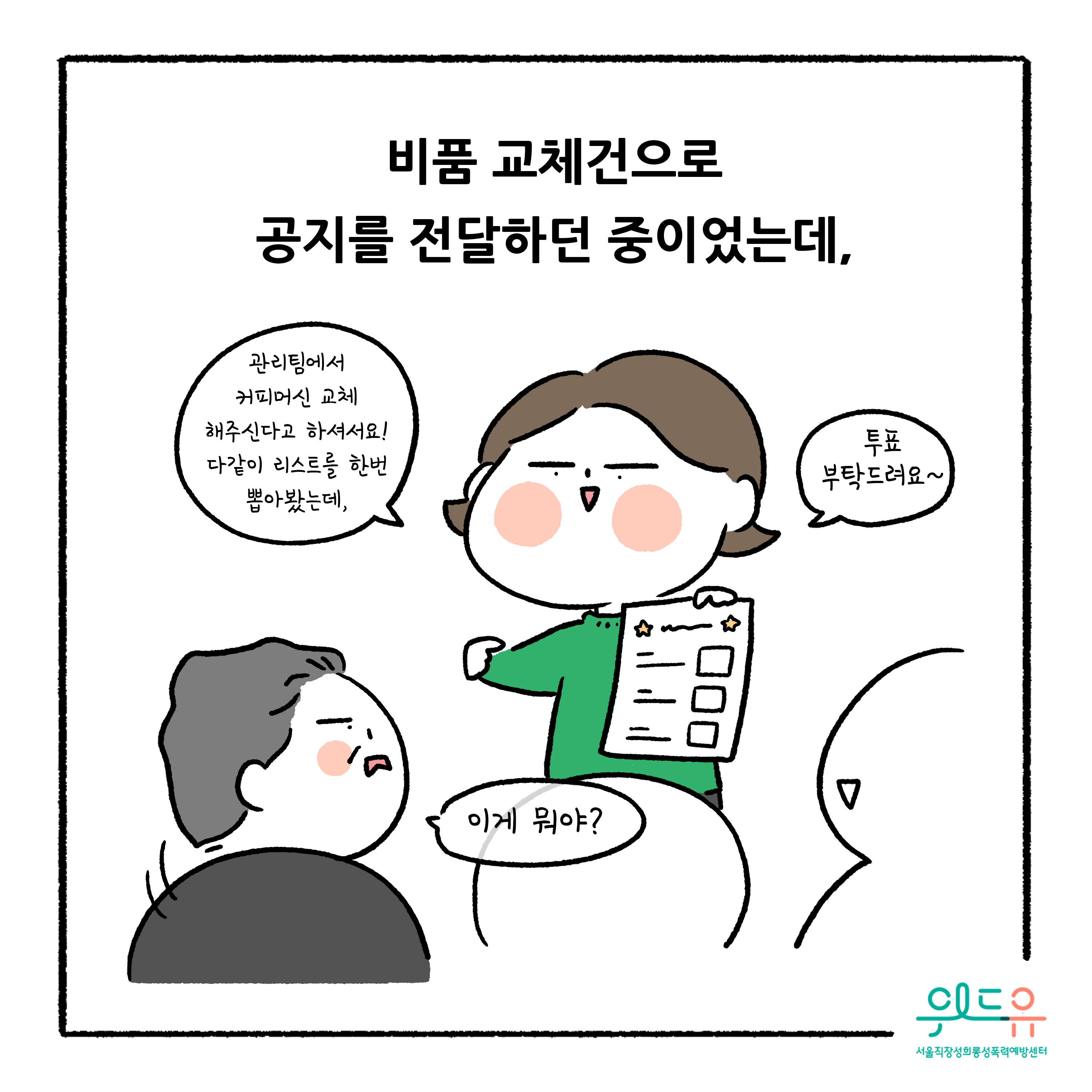 웹툰 6장 시작 비품 교체건으로 공지를 전달하던 중이었는데, 관리팀에서 커피머신 교체해주신다고 하셔서요! 다같이 리스트를 한번 뽑아봤는데, 투표부탁드려요~ 이게 뭐야? 위드유 서울직장성희롱성폭력예방센터. 웹툰 6장 끝