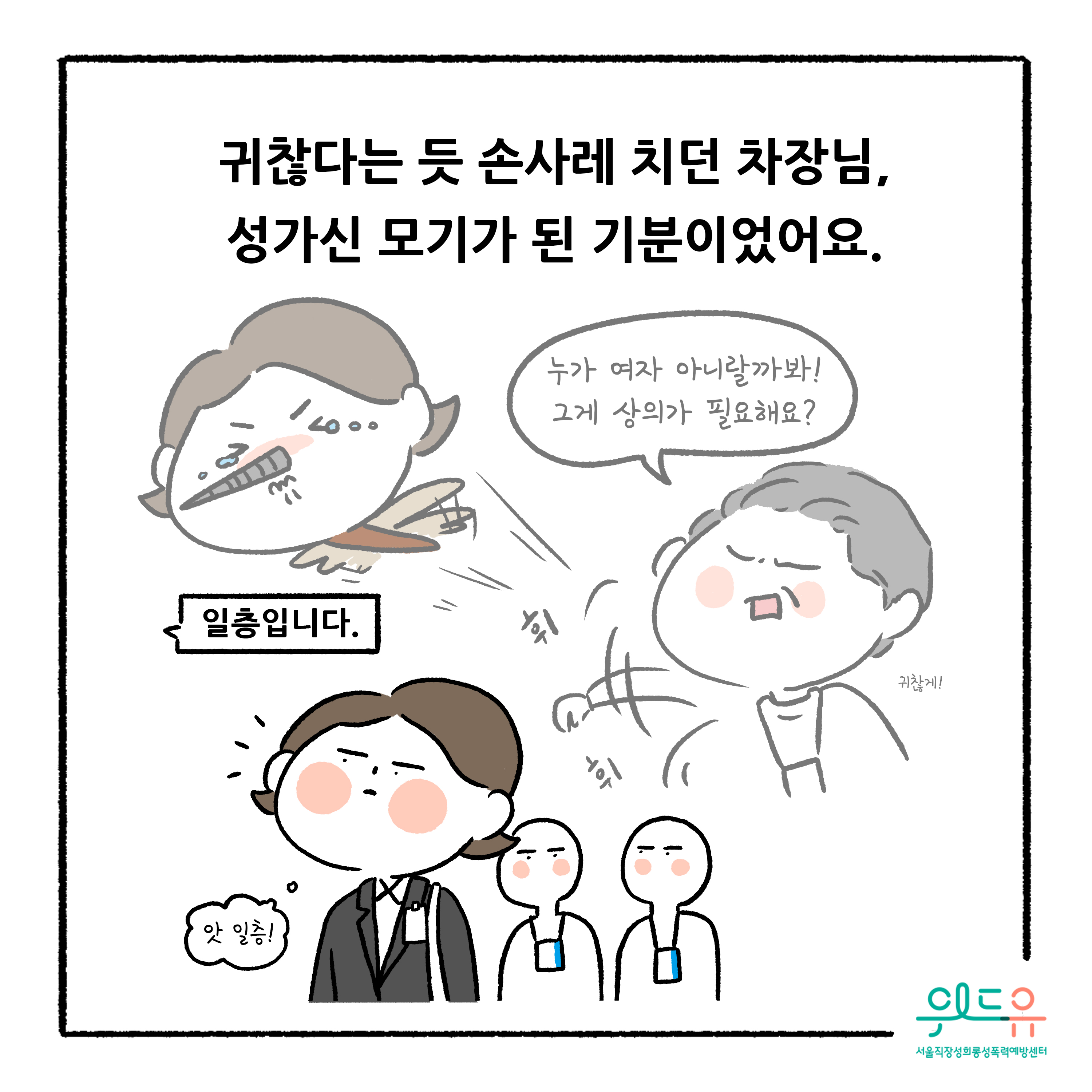 웹툰 7장 시작 귀찮다는 듯 손사레 치던 차장님, 성가신 모기가 된 기분이었어요. 누가 여자 아니랄까봐! 그게 상의가 필요해요? 귀찮게! 휘휘 일층입니다. 앗 일층! 위드유 서울직장성희롱성폭력예방센터. 웹툰 7장 끝