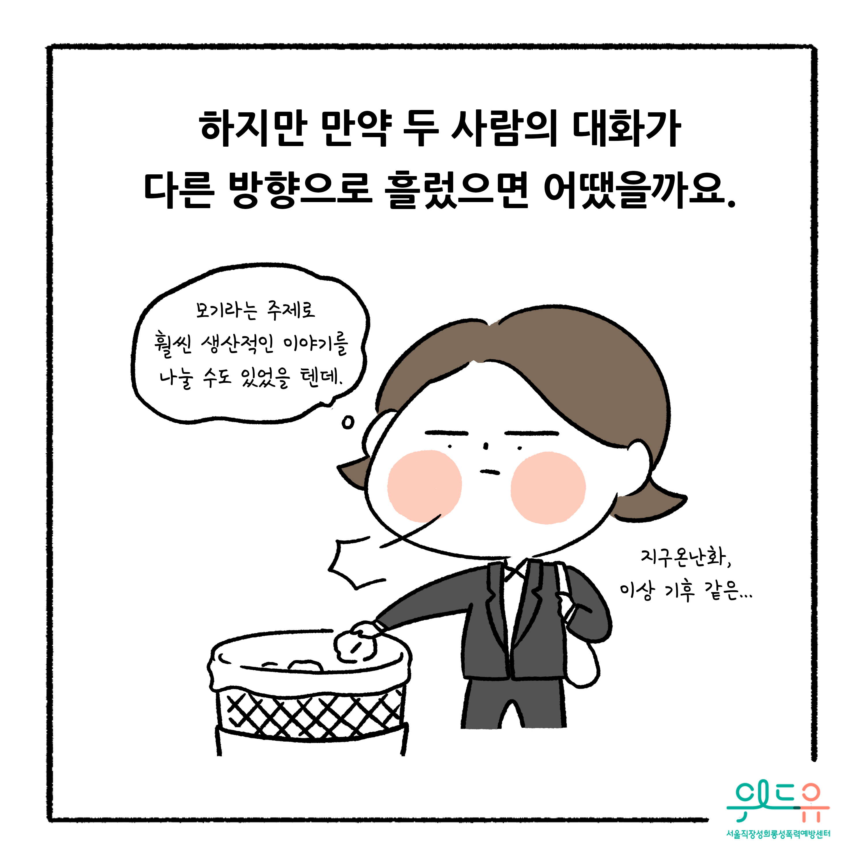 웹툰 9장 시작 하지만 만약 두 사람의 대화가 다른 방향으로 흘렀으면 어땠을까요. 모기라는 주제로 훨씬 생산적인 이야기를 나눌 수도 있었을 텐데. 지구온난화, 이상 기후 같은... 위드유 서울직장성희롱성폭력예방센터. 웹툰 9장 끝