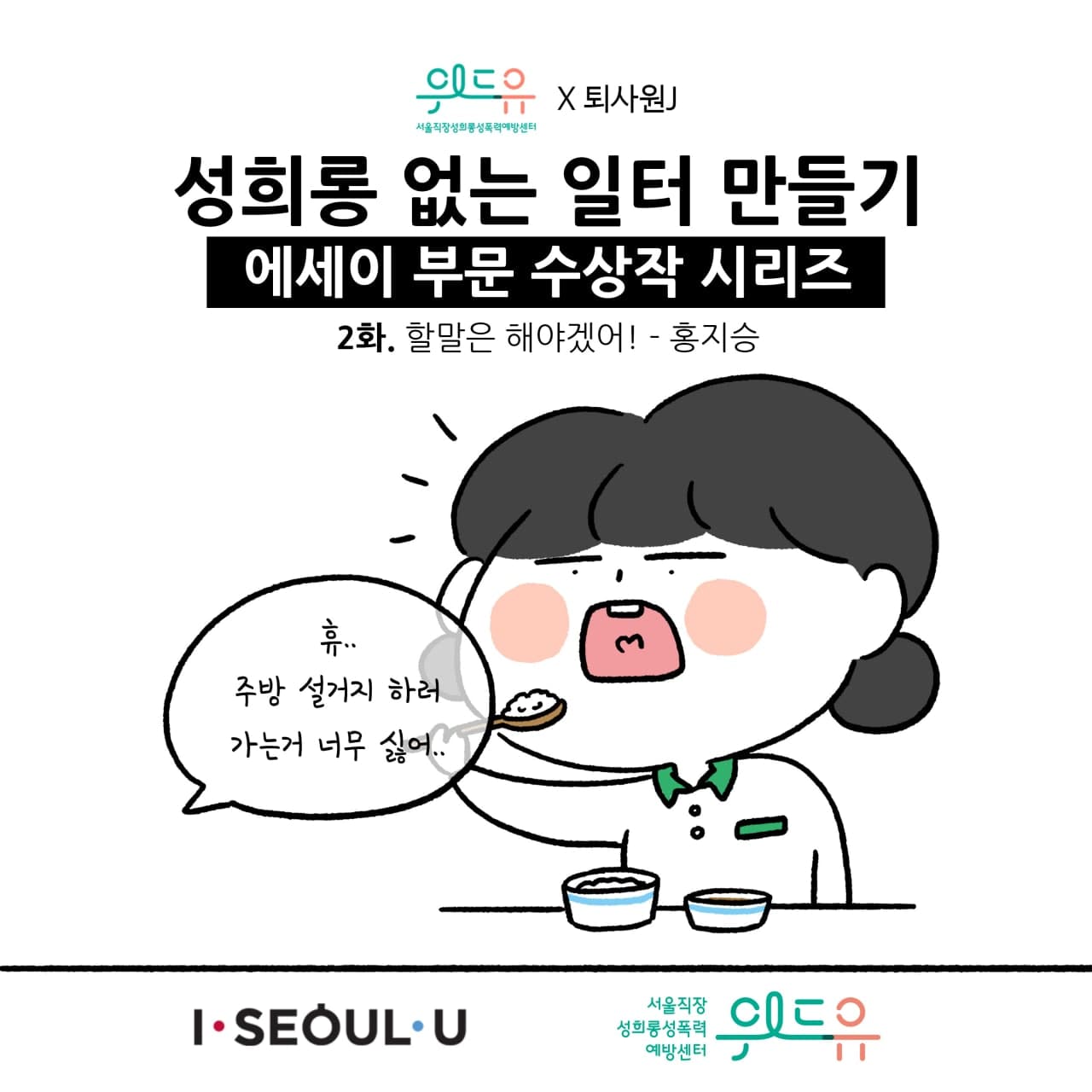 웹툰 1장 시작 서울직장성희롱성폭력예방센터 위드유×퇴사원J 성희롱 없는 일터 만들기 에세이 부문 수상작 시리즈 2화. 할말은 해야겠어! - 홍지승 휴.. 주방 설거지 하러 가는거 너무 싫어.. I SEOUL U, 위드유 서울직장성희롱성폭력예방센터. 웹툰 1장 끝