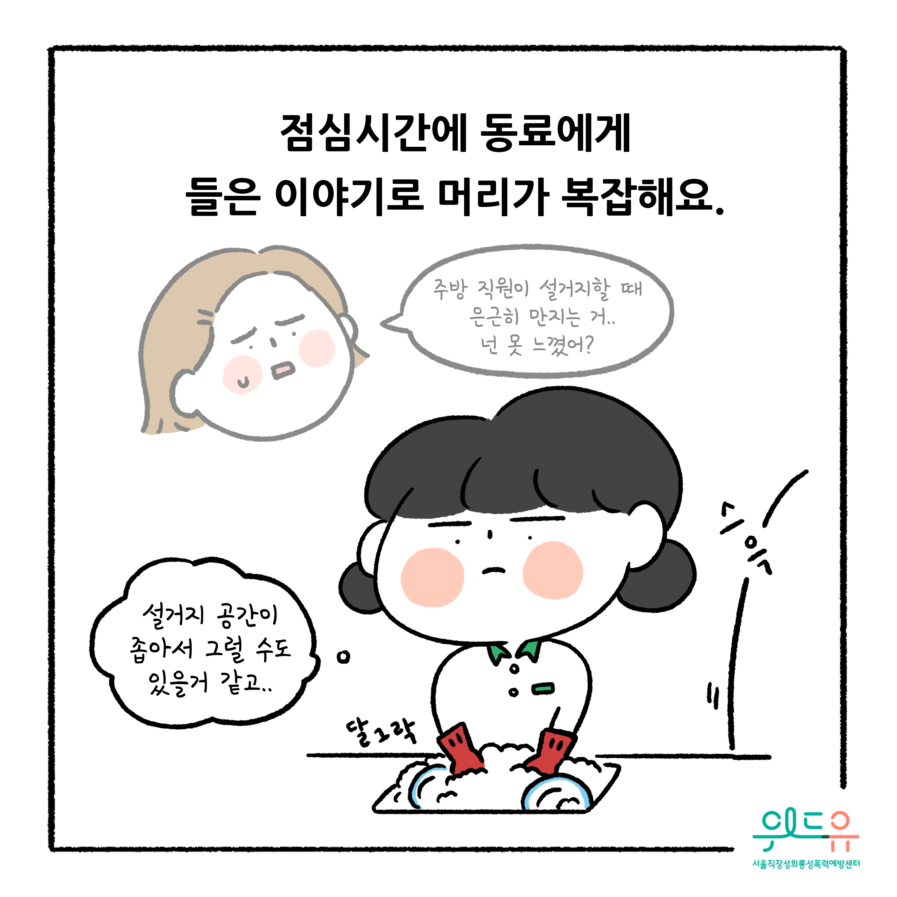 웹툰 2장 시작 점심시간에 동료에게 들은 이야기로 머리가 복잡해요. 주방 직원이 설거지할 때 은근히 만지는 거.. 넌 못 느꼈어? 설거지 공간이 좁아서 그럴 수도 있을 거 같고.. 달그락 스윽. 위드유 서울직장성희롱성폭력예방센터. 웹툰 2장 끝