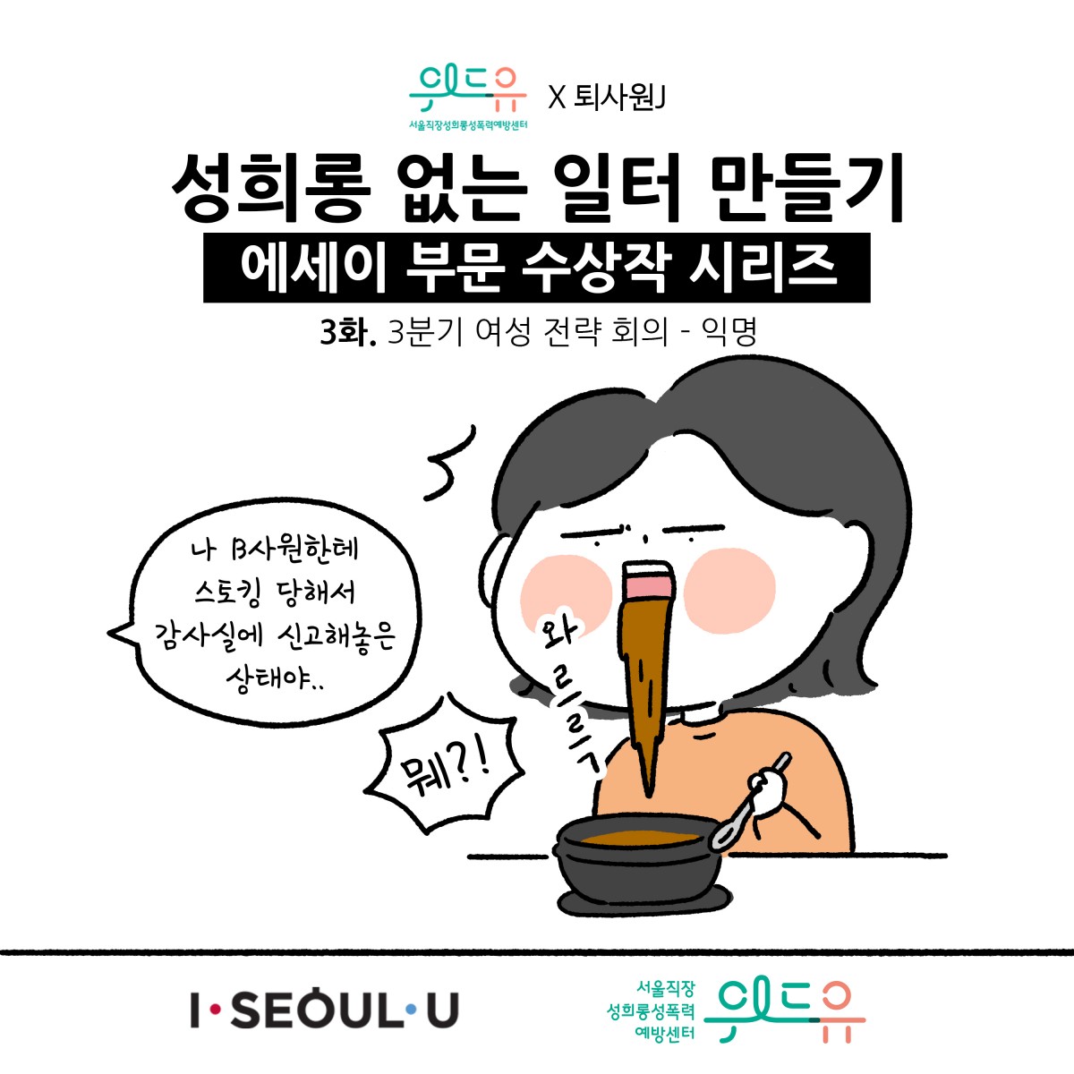 웹툰 1장 시작 서울직장성희롱성폭력예방센터 위드유×퇴사원J 성희롱 없는 일터 만들기 에세이 부문 수상작 시리즈 3화. 3분기 여성 전략 회의 - 익명 나 B사원한테 스토킹 당해서 감사실에 신고해놓은 상태야.. 뭬?! 와르륵. I SEOUL U, 위드유 서울직장성희롱성폭력예방센터. 웹툰 1장 끝