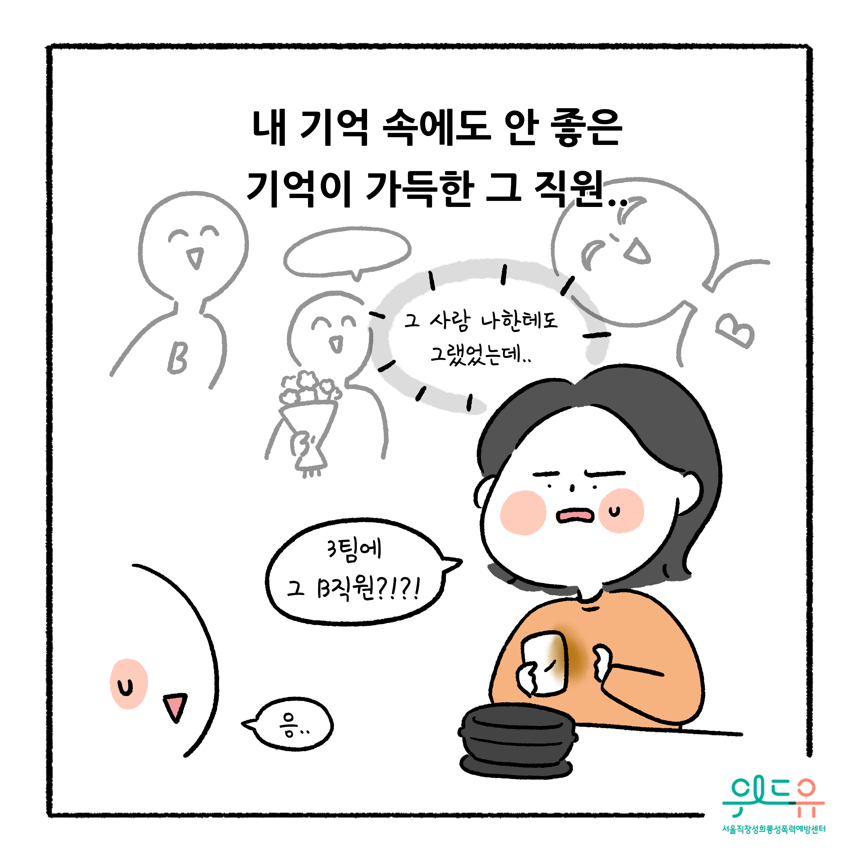 웹툰 2장 시작 내 기억 속에도 안 좋은 기억이 가득한 그 직원.. 그 사람 나한테도 그랬었는데.. 3팀에 그 B직원?!?! 응.. 위드유 서울직장성희롱성폭력예방센터. 웹툰 2장 끝