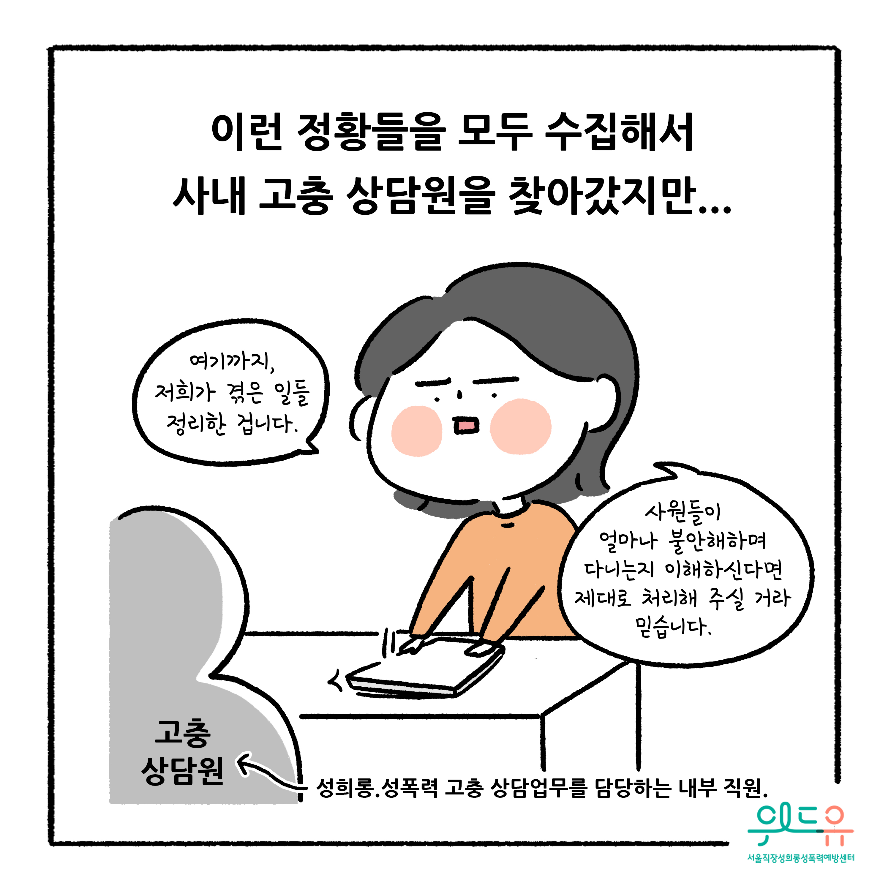 웹툰 6장 시작 이런 정황들을 모두 수집해서 사내 고충 상담원을 찾아갔지만... 여기까지, 저희가 겪은 일들 정리한 겁니다. 사원들이 얼마나 불안해하며 다니는지 이해하신다면 제대로 처리해 주실 거라 믿습니다. 고충 상담원 성희롱, 성폭력 고충 상담업무를 담당하는 내부 직원. 위드유 서울직장성희롱성폭력예방센터. 웹툰 6장 끝