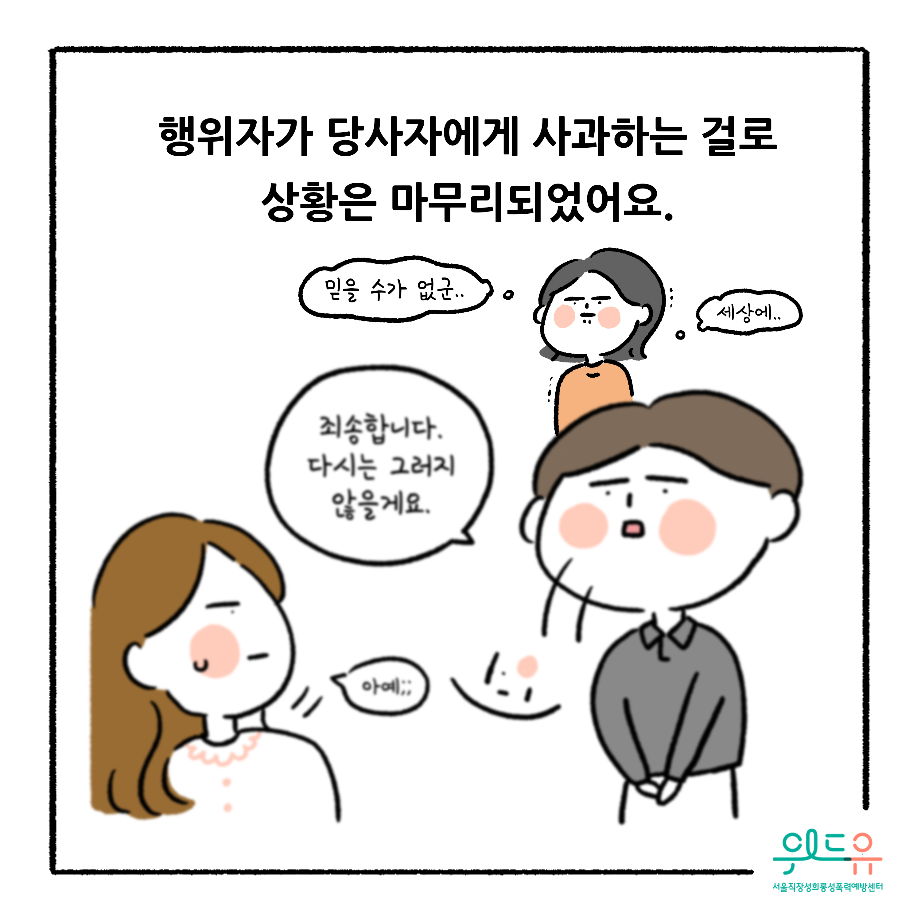 웹툰 7장 시작 행위자가 당사자에게 사과하는 걸로 상황은 마무리되었어요. 믿을 수가 없군.. 세상에.. 죄송합니다. 다시는 그러지 않을게요. 아예;; 위드유 서울직장성희롱성폭력예방센터. 웹툰 7장 끝