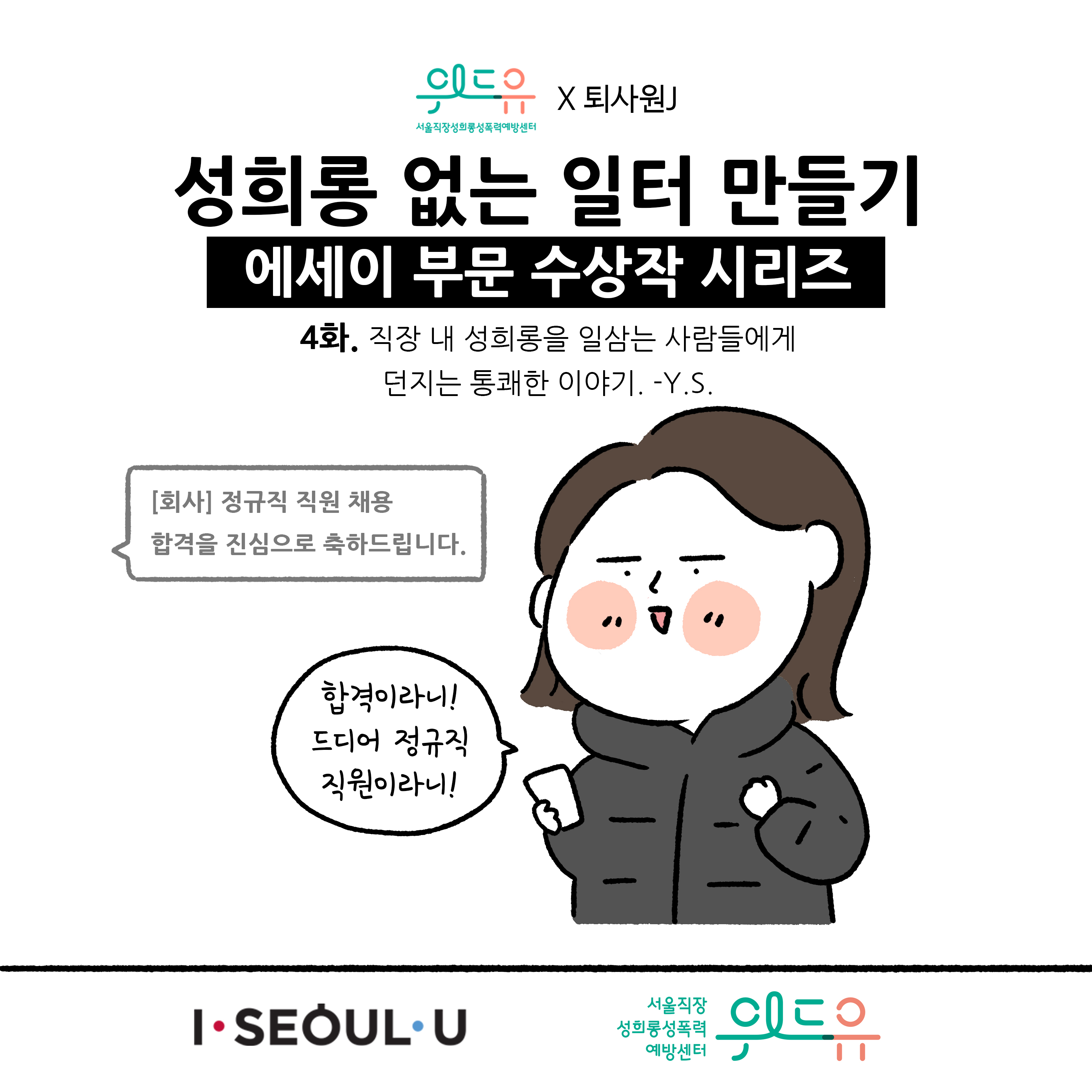 웹툰 1장 시작 서울직장성희롱성폭력예방센터 위드유×퇴사원J 성희롱 없는 일터 만들기 에세이 부문 수상작 시리즈 4화. 직장 내 성희롱을 일삼는 사람들에게 던지는 통쾌한 이야기. -Y.S. [회사] 정규직 직원 채용 합격을 진심으로 축하드립니다. 합격이라니! 드디어 정규직 직원이라니! I SEOUL U, 위드유 서울직장성희롱성폭력예방센터. 웹툰 1장 끝