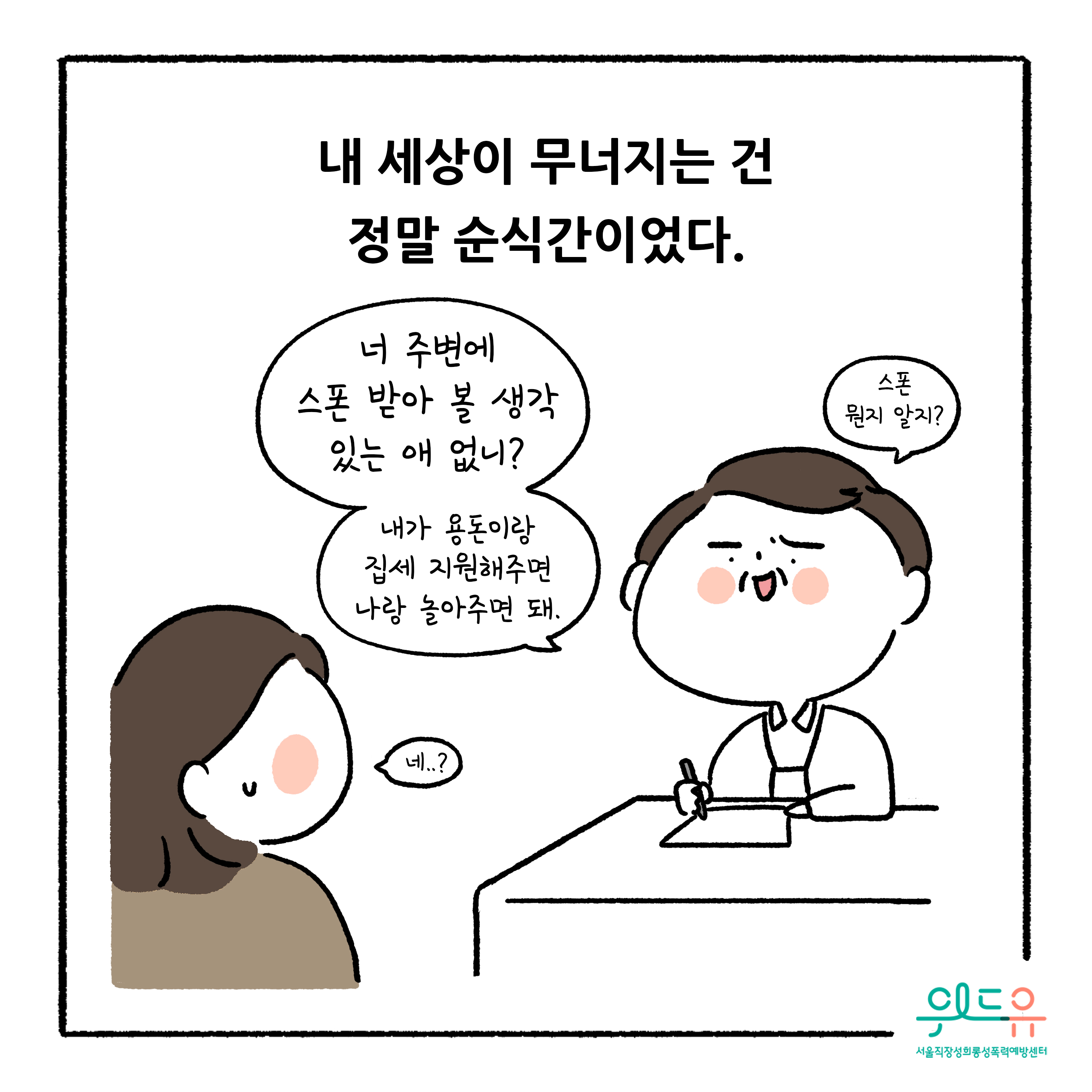 웹툰 3장 시작 내 세상이 무너지는 건 정말 순식간이었다. 너 주변에 스폰 받아 볼 생각 있는 애 없니? 내가 용돈이랑 집세 지원해주면 나랑 놀아주면 돼. 스폰 뭔지 알지? 네..? 위드유 서울직장성희롱성폭력예방센터. 웹툰 3장 끝