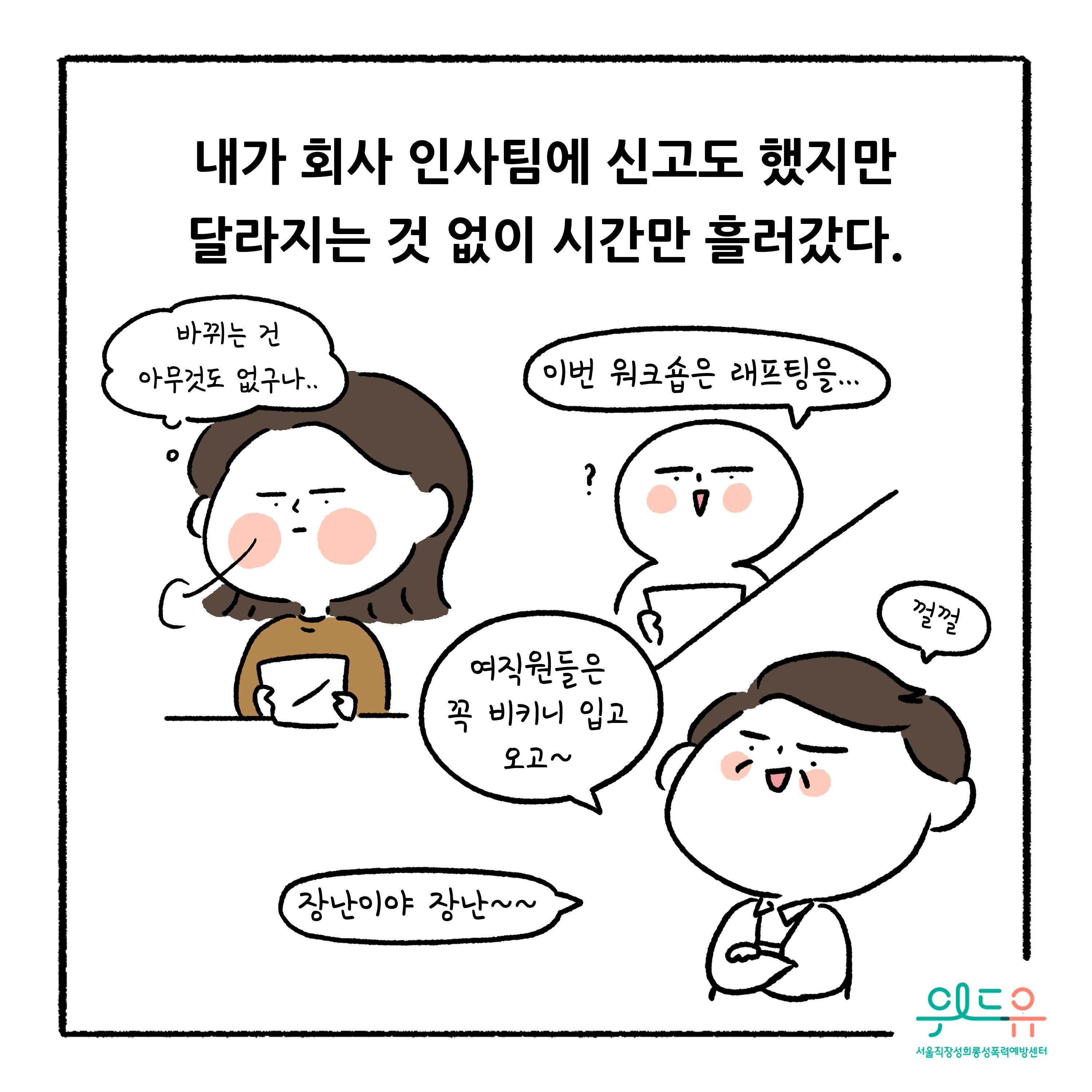 웹툰 7장 시작 내가 회사 인사팀에 신고도 했지만 달라지는 것 없이 시간만 흘러갔다. 바뀌는 건 아무것도 없구나.. 이번 워크숍은 래프팅을... 여직원들은 꼭 비키니 입고 오고~ 껄껄 장난이야 장난~~ 위드유 서울직장성희롱성폭력예방센터. 웹툰 7장 끝