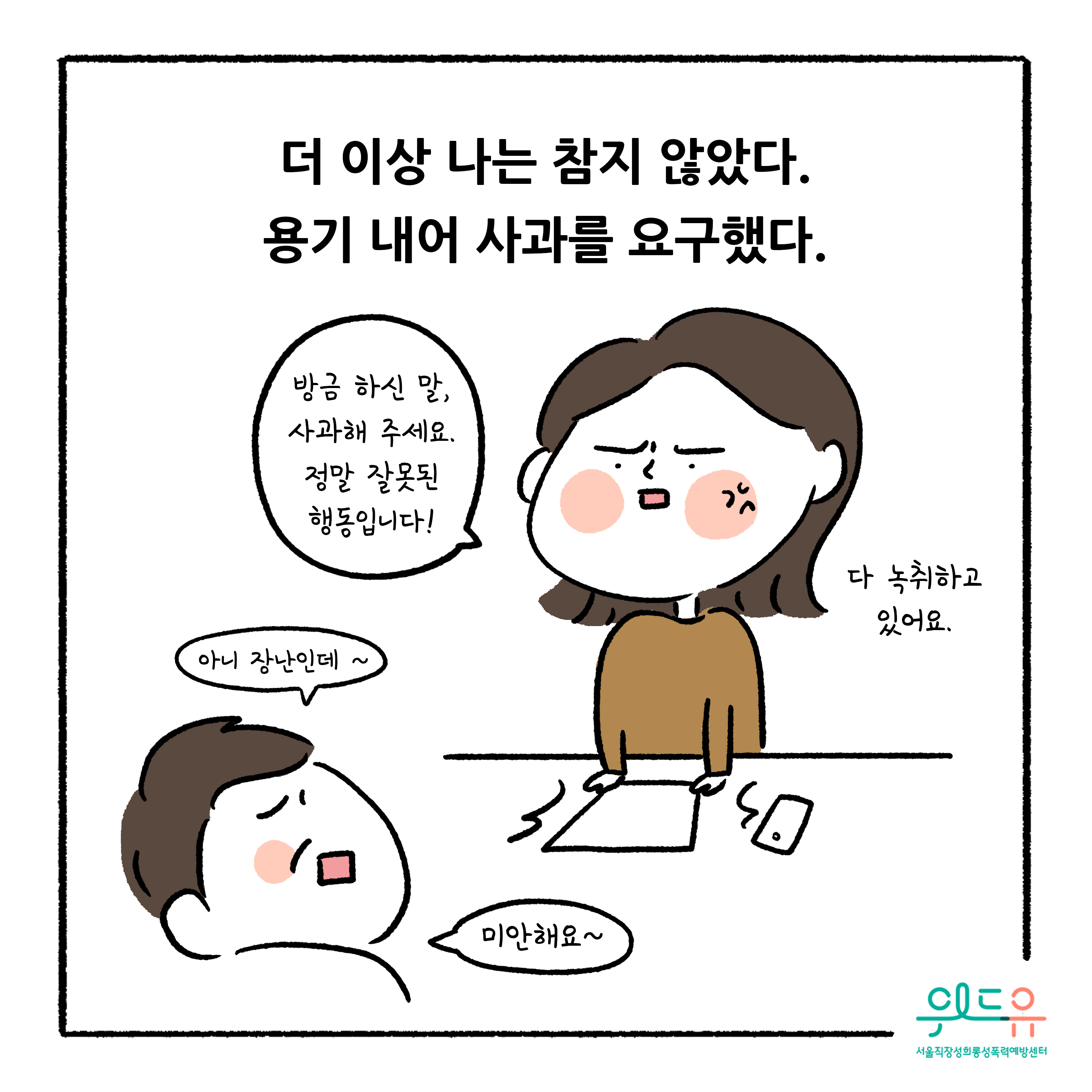 웹툰 8장 시작 더 이상 나는 참지 않았다. 용기 내어 사과를 요구했다. 방금 하신 말, 사과해 주세요. 정말 잘못된 행동입니다! 다 녹취하고 있어요. 아니 장난인데 ~ 미안해요~ 위드유 서울직장성희롱성폭력예방센터. 웹툰 8장 끝