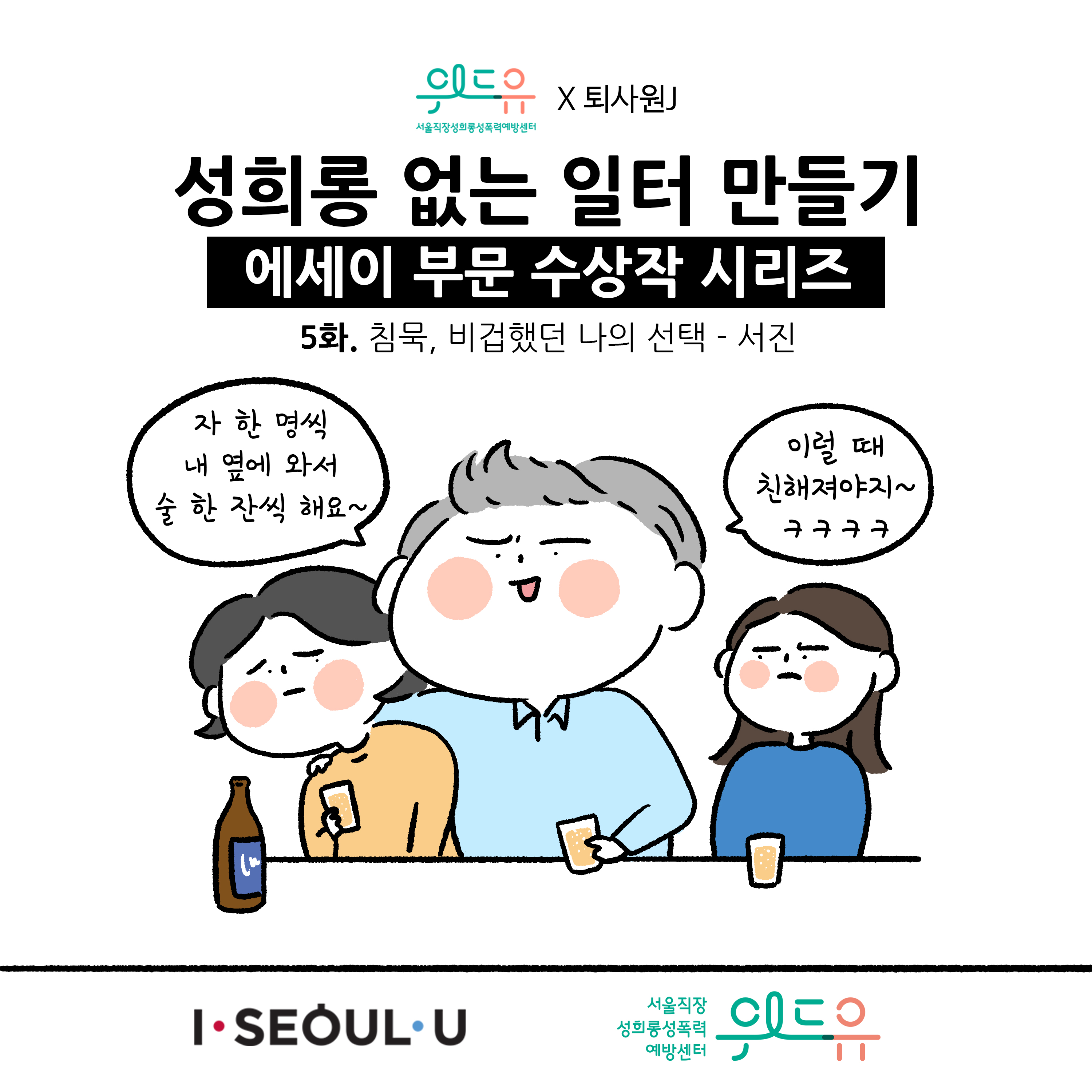 웹툰 1장 시작. 서울직장성희롱성폭력예방센터 위드유×퇴사원J 성희롱 없는 일터 만들기 에세이 부문 수상작 시리즈 5화. 침묵, 비겁했던 나의 선택 -서진 자 한 명씩 내 옆에 와서 술 한 잔씩 해요~ 이럴 때 친해져야지~ ㅋㅋㅋㅋ. I SEOUL U, 위드유 서울직장성희롱성폭력예방센터. 웹툰 1장 끝