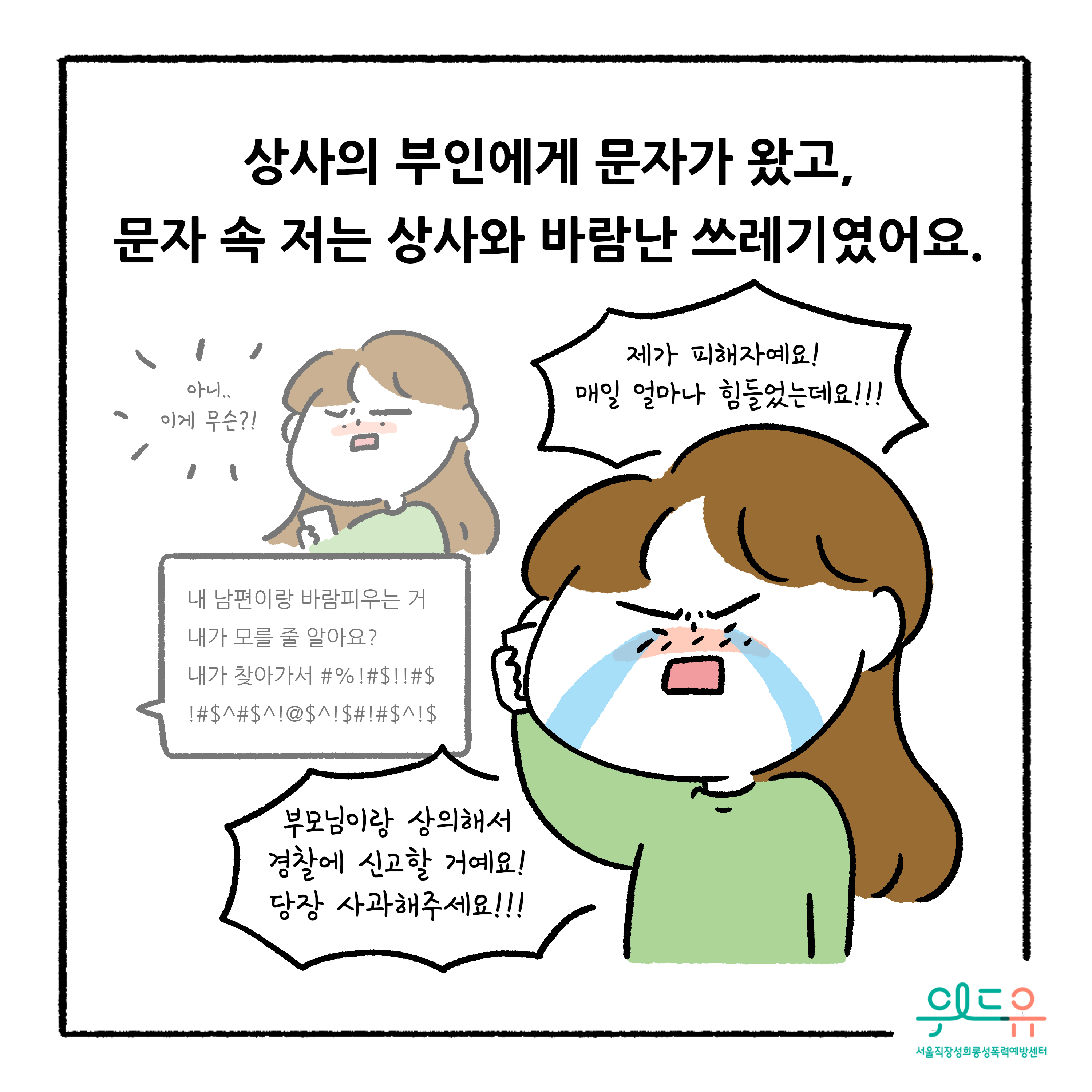 웹툰 3장 시작. 상사의 부인에게 문자가 왔고, 문자 속 저는 상사와 바람난 쓰레기였어요. 아니.. 이게 무슨?! 내 남편이랑 비람피우는 거 내가 모를 줄 알아요? 내가 찾아가서 #%!#$!!#$!#$^#$^!@$^!$#!#$^!$ 제가 피해자예요! 매일 얼마나 힘들었는데요!!! 부모님이랑 상의해서 경찰에 신고할 거예요! 당장 사과해주세요!!! 위드유 서울직장성희롱성폭력예방센터 웹툰 3장 끝