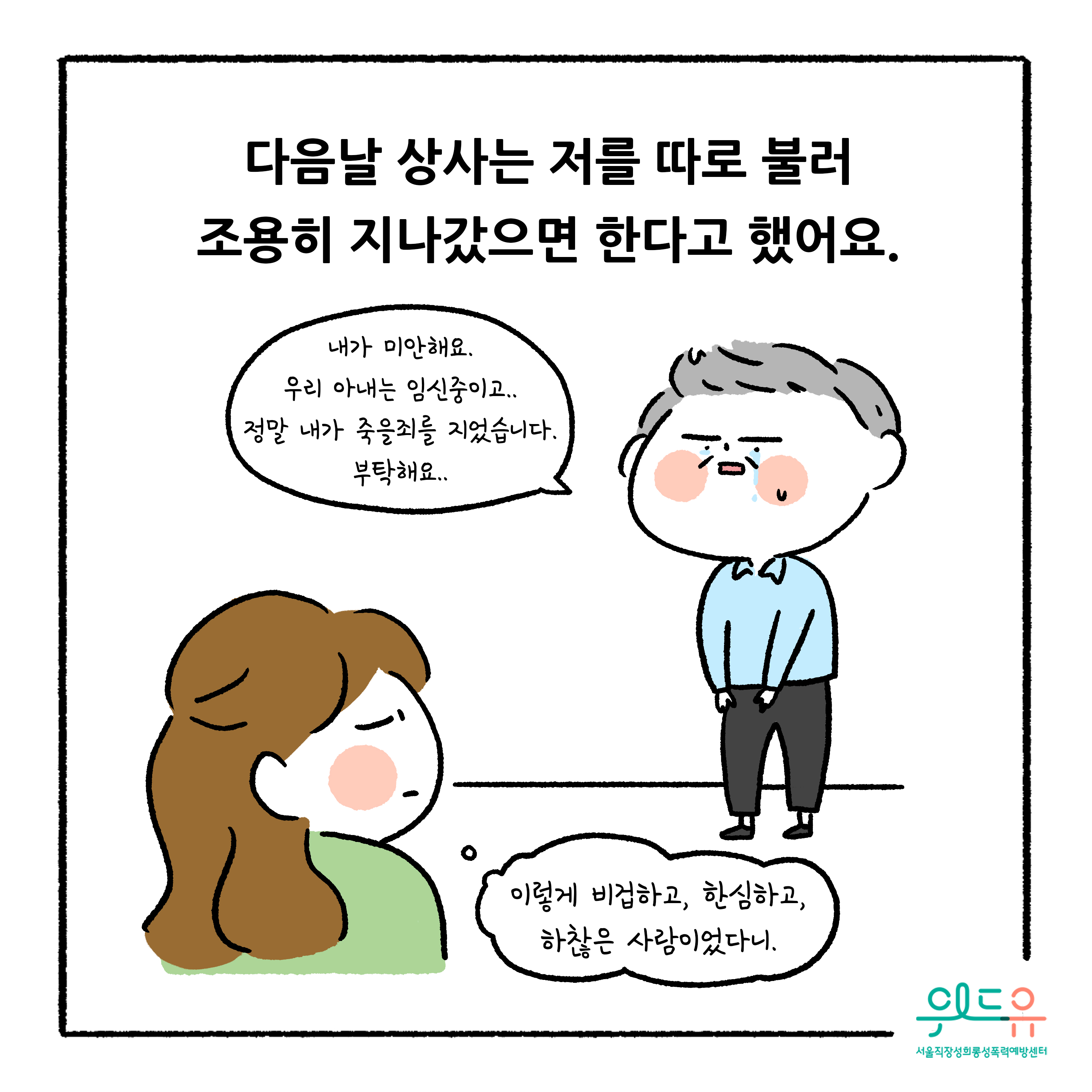 웹툰 4장 시작. 다음날 상사는 저를 따로 불러 조용히 자나갔으면 한다고 했어요. 내가 미안해요. 우리 아내는 임신중이고.. 정말 내가 죽을죄를 지었습니다. 부탁해요.. 이렇게 비겁하고, 한심하고, 하찮은 사람이었다니. 위드유 서울직장성희롱성폭력예방센터 웹툰 4장 끝