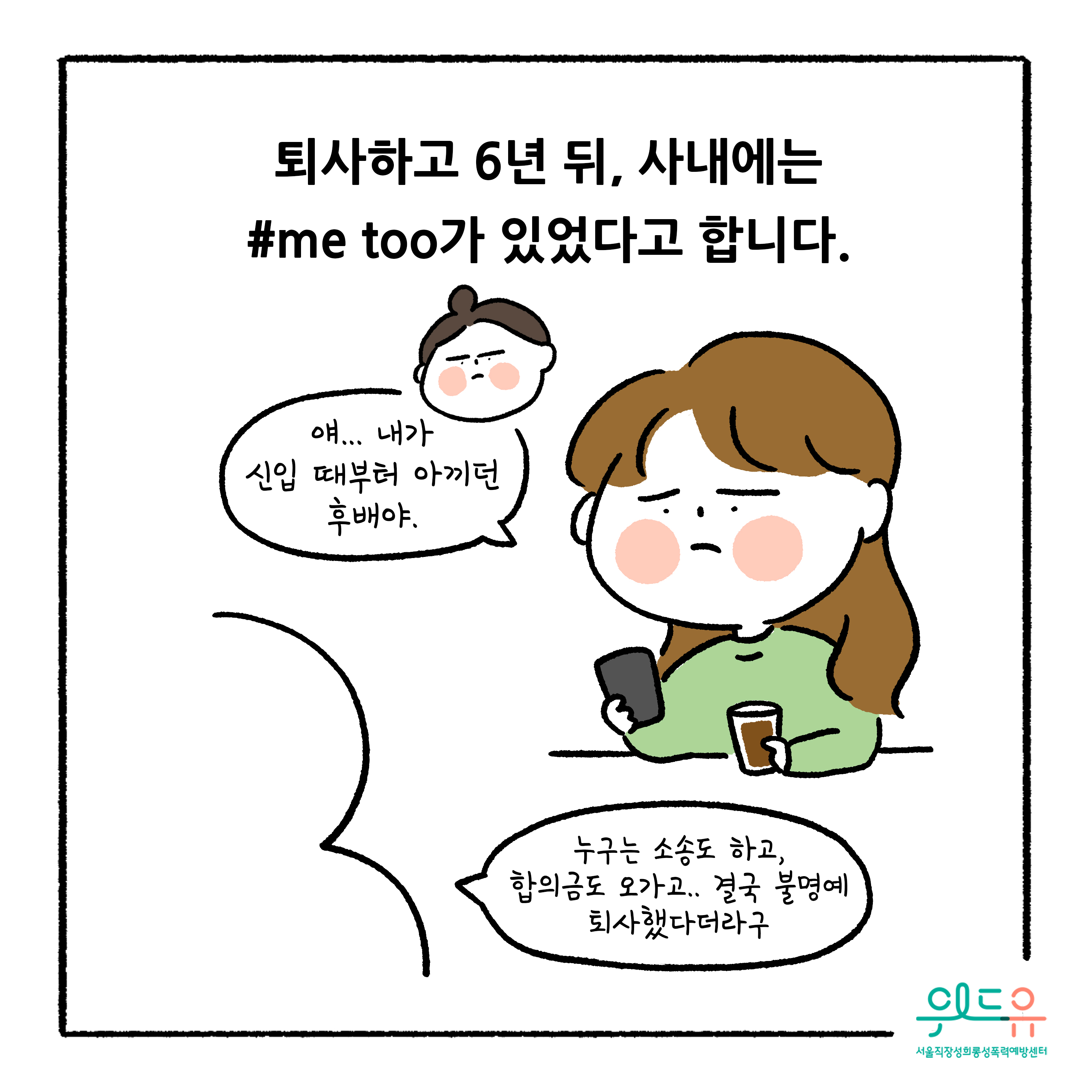 웹툰 8장 시작. 퇴사하고 6년 뒤, 사내에는 #me too가 있었다고 합니다. 얘... 내가 신입 때부터 아끼던 후배야. 누구는 소송도 하고, 합의금도 오가고.. 결국 불명예 퇴사했다더라구. 위드유 서울직장성희롱성폭력예방센터 웹툰 8장 끝