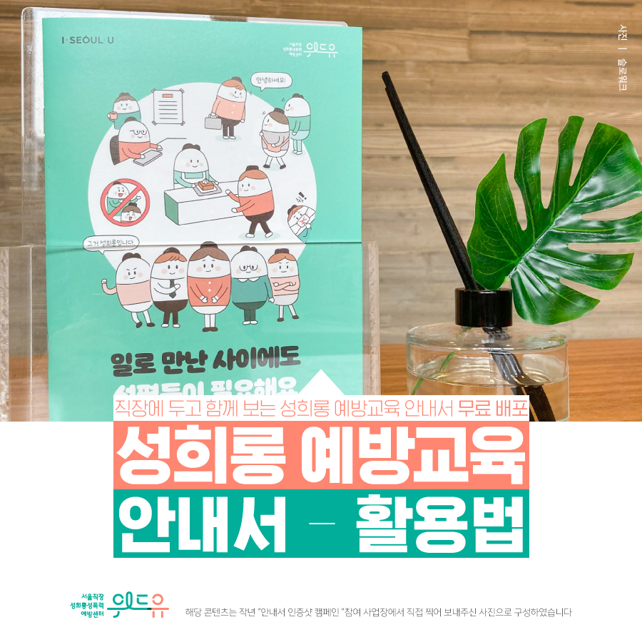 카드뉴스 1장 시작 (직장에 두고 함께 보는 성희롱 예방교육 안내서 무료 배포 성희롱 예방교육 안내서 - 활용법. 사진-슬로워크. 위드유 서울직장성희롱성폭력예방센터. 해당 콘텐츠는 작년 안내서 인증샷 캠페인 참여 사업장에서 직접 찍어 보내주신 사진으로 구성하였습니다.) 카드뉴스 1장 끝