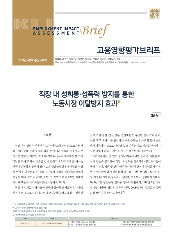 EMPLOYMENT IMPACT ASSESSMENT Brief 고용영향평가브리프 2019년 제4호(통권 제4호) 발행일 2019년 7월 24일 발행인 배규식 편집인 이규용 편집교정 정철 주소 30147 세종특별자치시 시청대로 170 한국노동연구원 자료문의 KLI 홍보전략팀 TEL 044 287 6022 직장 내 성희롱·성폭력 방지를 통한 노동시장 이탈방지 효과* 김종숙** Ⅰ. 서론 직장 내의 성희롱·성폭력은 그간 여성노동자의 근로조건을 악화시키는 주요 원인 중 하나였을 뿐 아니라 이들의 고용에도 부정적인 영향을 미쳤다. 직장 내 성희롱·성폭력 피해자들이 그간 적절한 구제 조치나 보호를 받지 못하고 오히려 직장을 떠나는 관행이 빈번하게 발생해 왔다. 고용평등상담실에서 피해를 상담한 여성을 대상으로 한 실태조사에서 성희롱 피해자의 78%가 직장을 떠난 것으로 나타났으며, 그 시기는 피해 6개월 이내가 거의 대부분을 차지하였다(여성노동자회, 2017).1) 직장 내 성희롱 피해자들이 인사상 불이익 조치를 받은 비율도 매우 높은 것으로 나타나고 있다. 파면, 해임, 해고와 같은 신분상실의 조치, 징계, 정직, 감봉, 승진제한 등 부당한 인사조치, 전보, 전근, 직무 재배치 등 본인의 의사에 반하는 인사조치 등이 빈번하게 이루어진 것으로 나타났다. 그 이유는 주로 성희롱 행위자가 직장 내에서 더 높은 지위를 가지는 경우가 많기 때문이다. 남녀고용평등 및 일·가정 양립지원에 관한 법률을 비롯한 다수의 법률에 근거하여 직장 내 성희롱·성폭력에 대한 조치들이 행해져 왔다. 지난 몇 년간 미투 등 사회적 관심이 극대화되며 정부는 추가적인 법 개정과 대책 발표를 시행한 바 있다. 2017년 11월 직장 내 성희롱·성폭력 근절대책, 공공부문 성희롱 방지대책, 2018년 2월 공공부문 성희롱·성폭력 보완대책, 2018년 3월 직장 및 문화예술계 성희롱·성폭력 대책, 2018년 7월 성희롱·성폭력 근절 보완대책 등이 그것이다.2) *본 내용은 김종숙 외(2018). ｢직장 내 성희롱·성폭력 방지를 통한 노동시장 이탈방지 효과｣, 고용노동부·한국노동연구원의 주요 연구내용을 요약한 것임. **김종숙=한국여성정책연구원 선임연구위원. 1) 직장 내 성희롱 피해자 보호 및 실요성 강화를 위한 법개정 토론회, 2017.7 여성노동자회, 이용득 의원실. 2) 직장 내 성희롱·성폭력 근절 정부대책 개관. 일자 2017. 11. 14. 대책명 직장 내 성희롱·성폭력 근절대책 대책 내용 - 직장 내 성희롱 사업장 지도·감독 강화 - 직장 내 성희롱에 대한 국민 인지도 향상 - 사업장 내의 자체적인 성희롱 예방·대응 장치 강화 - 조직 내 우월적 지위를 이용한 성폭력 근절 방안