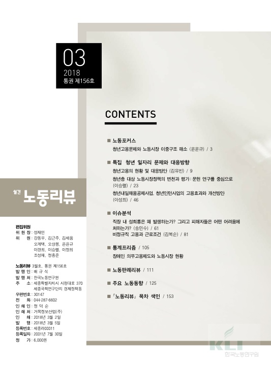 03 2018 통권 제156호 목차 CONTENTS 노동포커스 청년고용문제와 노동시장 이중구조 해소 (윤윤규) / 3페이지 특집 청년 일자리 문제와 대응방향 청년고용의 현황 및 대응방안 (김유빈) / 9페이지 청년층 대상 노동시장정책의 변천과 평가:문헌 연구를 중심으로 (이승렬) / 23페이지 청년내일채움공제사업, 청년인턴사업의 고용효과와 개선방안 (이성희) / 46페이지 이슈분석 직장 내 성희롱은 왜 발생하는가? 그리고 피해자들은 어떤 어려움에 처하는가? (송민수) / 61페이지 비정규직 고용과 근로조건 (김복순)/ 81페이지 통계프리즘 / 105페이지 장애인 의무고용제도와 노동시장 현황 노동판례리뷰 / 111페이지 주요 노동동향 / 125페이지 ｢노동리뷰｣ 목차 색인 / 153페이지 월간 노동리뷰 편집위원 위원장: 성재민 위원: 강도우, 김근주, 김세움, 오계택, 오상봉, 윤윤규, 이경희, 이승렬, 이정희, 조성재, 정홍준 노동리뷰 3월호, 통권 제156호 발행인: 배규식 발행처: 한국노동연구원 주소: 세종특별자치시 시청대로 370 세종국책연구단지 경제정책동 우편번호: 30147 전화: 044-287-6602 인쇄인: 정덕순 인쇄처: 거목정보산업(주) 인쇄: 2018년 3월 2일 발행: 2018년 3월 5일 등록번호: 세종라00011 등록일자: 2001년 7월 30일 정가: 6,000원