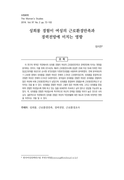 女性硏究 The Women's Studies 2018. Vol. 97 No.2 pp. 72-102 성희롱 경험이 여성의 근로환경만족과 경력전망에 미치는 영향 표지 정지연* 초록 이 연구의 목적은 직장에서의 성희롱 경험이 여성의 근로환경만족과 경력전망에 미치는 영향을 분석하는 것이다. 이를 위해 2014년도 제4차 근로환경조사에 응답한 20세 이상 55세 이하인 여성 임금근로자를 대상으로 순서형 로짓모델과 다항로짓모델을 사용하여 분석하였다. 전체 분석대상자 11,244명 중에서 성희롱을 경험한 여성은 전체의 2.0%인 228명이었으며, 성희롱을 중첩적으로 경험한 여성은 전체의 0.5%인 54명이었다. 분석결과 성희롱을 경험한 여성은 성희롱을 경험하지 않은 여성에 비해 근로환경만족도가 낮았으며, 성희롱을 중첩하여 경험할수록 근로환경만족도가 낮아지는 것을 볼 수 있다. 성희롱을 경험한 여성은 그렇지 않은 여성에 비해, 그리고 성희롱을 중첩하여 경험한 여성일수록 현재 하고 있는 일을 60세까지 지속하고 싶지 않다고 응답할 가능성이 높았다. 즉, 성희롱을 경험한 여성일수록 적극적으로 자신의 경력을 전환할 의지가 높은 것으로 나타났다. 결론적으로 직장에서의 성희롱 경험은 여성의 직장생활에 대한 태도와 인식에 부정적인 영향을 미친다는 것을 알 수 있다. 주제어: 성희롱, 근로환경만족, 경력전망, 근로환경조사 *한국여성정책연구원 부연구위원(jyjeoung@kwdimail.re.kr)