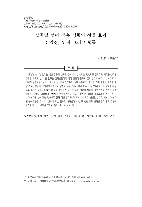 女性硏究 The Women's Studies 2019. Vol. 103 No.4 pp. 115-145 http://dx.doi.org/10.33949/tws.2019.103.4.005 성차별 언어 접촉 경험의 성별 효과 : 감정, 인지 그리고 행동 이수연*·이혜림** 초록 오늘날 성차별 언어는 성별 갈등의 심화로 인해 경미한 성차별 경험으로 간과하기 어려운 심각한 영향을 끼치고 있다. 본 연구는 성차별 언어에 대해 실증적 연구가 많지 않고 나아가 다양하고 다차원적인 성별고정관념의 개념으로 접근하지 못했다는 점에 주목하고, 성차별 언어 경험의 효과를 감정, 인지, 행동의 단계적인 차원에서 성별로 살펴보았다. 전국 17세 이상 59세 미만의 남녀를 대상으로 실시한 설문자료(N=1,805)를 활용하여 분석한 결과, 자신의 성별에 대한 성차별 언어에 접촉했을 때, 여성이 남성보다 부정적인 감정적 반응의 정도가 훨씬 큰 것으로 나타났으며, 여성은 남성보다 성차별 언어 표현 접촉으로 인해 이성 신뢰가 더 크게 하락되고, 남성은 반대로 여성보다 성차별 언어표현을 오히려 사용하게 되는 것으로 나타났다. 다만 두 성별 모두 성차별 언어 접촉 경험이 자존감에는 큰 영향을 보이지 않는 것으로 나타났다.주제어: 성차별 언어, 감정 반응, 이성 신뢰 하락, 자존감 하락, 성별 차이 *한국여성정책연구원 선임연구위원(lsy4026@kwdimail.re.kr) **교신저자:서울대학교 언론정보학과 박사수료(hyelima@snu.ac.kr)