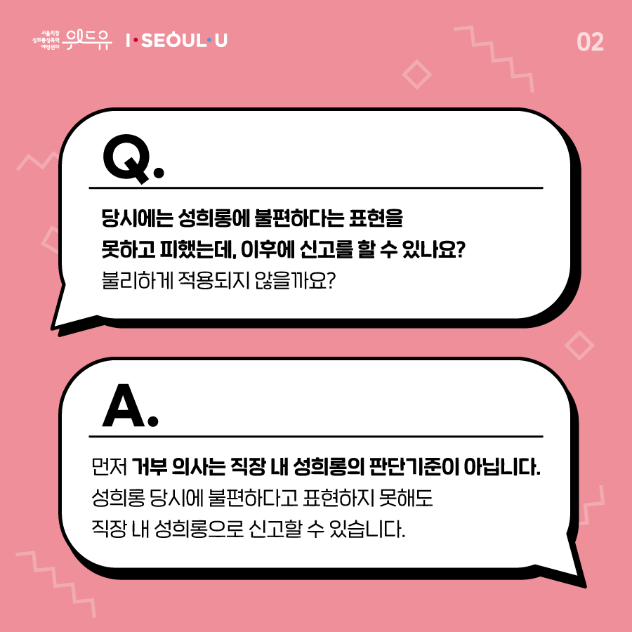 카드뉴스 2장 시작. (질문. 당시에는 성희롱에 불편하다는 표현을 못하고 피했는데, 이후에 신고를 할 수 있나요? 불리하게 적용되지 않을까요? 답변. 먼저 거부 의사는 직장 내 성희롱의 판단기준이 아닙니다. 성희롱 당시에 불편하다고 표현하지 못해도 직장 내 성희롱으로 신고할 수 있습니다.) 위드유 서울직장성희롱성폭력예방센터, I SEOUL U. 2장 끝