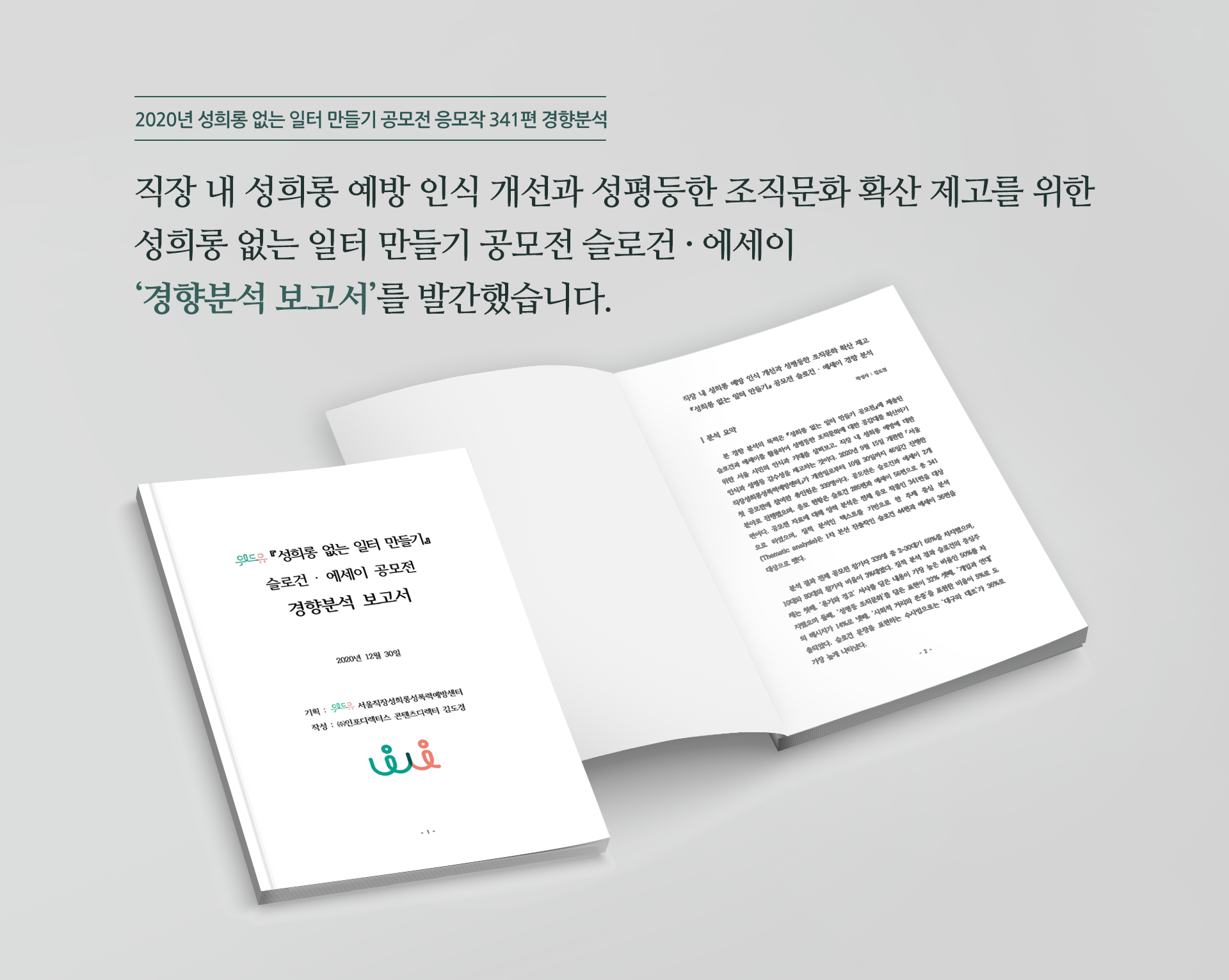 2020년 성희롱 없는 일터 만들기 공모전 응모작 341편 경향분석 직장 내 성희롱 예방 인식 개선과 성평등한 조직문화 확산 제고를 위한 성희롱 없는 일터 만들기 공모전 슬로건·에세이 경향분석 보고서를 발간했습니다. 위드유「성희롱 없는 일터 만들기」 슬로건·에세이 공모전 경향분석 보고서. 2020년 12월 30일. 기획:위드유 서울직장성희롱성폭력예방센터. 작성:(주)인포디렉터스 콘텐츠디렉터 김도경